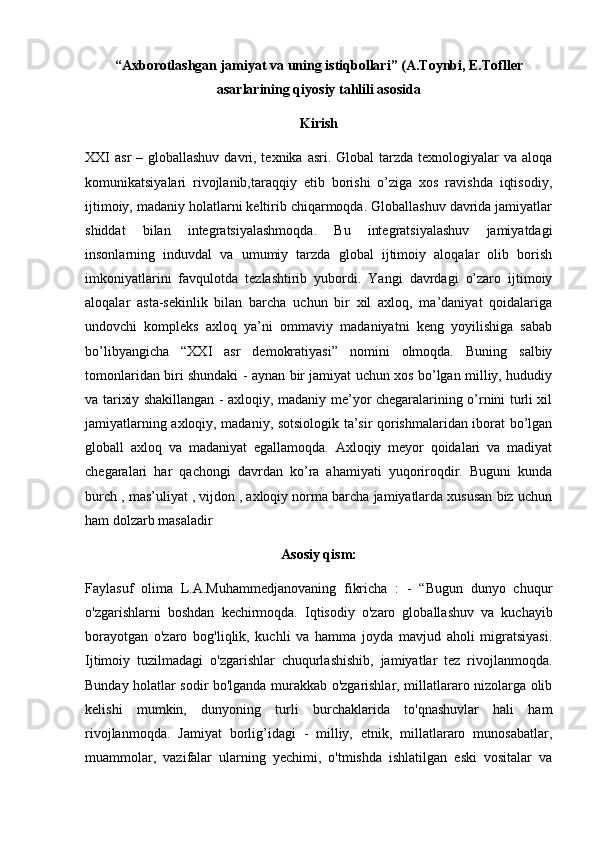 “Axborotlashgan jamiyat va uning istiqbollari” (A.Toynbi, E.Tofller
asarlarining qiyosiy tahlili asosida
Kirish
XXI  asr  – globallashuv davri, texnika asri. Global  tarzda texnologiyalar  va aloqa
komunikatsiyalari   rivojlanib,taraqqiy   etib   borishi   o’ziga   xos   ravishda   iqtisodiy,
ijtimoiy, madaniy holatlarni keltirib chiqarmoqda. Globallashuv davrida jamiyatlar
shiddat   bilan   integratsiyalashmoqda.   Bu   integratsiyalashuv   jamiyatdagi
insonlarning   induvdal   va   umumiy   tarzda   global   ijtimoiy   aloqalar   olib   borish
imkoniyatlarini   favqulotda   tezlashtirib   yubordi.   Yangi   davrdagi   o’zaro   ijtimoiy
aloqalar   asta-sekinlik   bilan   barcha   uchun   bir   xil   axloq,   ma’daniyat   qoidalariga
undovchi   kompleks   axloq   ya’ni   ommaviy   madaniyatni   keng   yoyilishiga   sabab
bo’libyangicha   “XXI   asr   demokratiyasi”   nomini   olmoqda.   Buning   salbiy
tomonlaridan biri shundaki - aynan bir jamiyat uchun xos bo’lgan milliy, hududiy
va tarixiy shakillangan - axloqiy, madaniy me’yor chegaralarining o’rnini turli xil
jamiyatlarning axloqiy, madaniy, sotsiologik ta’sir qorishmalaridan iborat bo’lgan
globall   axloq   va   madaniyat   egallamoqda.   Axloqiy   meyor   qoidalari   va   madiyat
chegaralari   har   qachongi   davrdan   ko’ra   ahamiyati   yuqoriroqdir.   Buguni   kunda
burch , mas’uliyat , vijdon , axloqiy norma barcha jamiyatlarda xususan biz uchun
ham dolzarb masaladir
Asosiy qism:
Faylasuf   olima   L.A.Muhammedjanovaning   fikricha   :   -   “Bugun   dunyo   chuqur
o'zgarishlarni   boshdan   kechirmoqda.   Iqtisodiy   o'zaro   globallashuv   va   kuchayib
borayotgan   o'zaro   bog'liqlik,   kuchli   va   hamma   joyda   mavjud   aholi   migratsiyasi.
Ijtimoiy   tuzilmadagi   o'zgarishlar   chuqurlashishib,   jamiyatlar   tez   rivojlanmoqda.
Bunday holatlar sodir bo'lganda murakkab o'zgarishlar, millatlararo nizolarga olib
kelishi   mumkin,   dunyoning   turli   burchaklarida   to'qnashuvlar   hali   ham
rivojlanmoqda.   Jamiyat   borlig’idagi   -   milliy,   etnik,   millatlararo   munosabatlar,
muammolar,   vazifalar   ularning   yechimi,   o'tmishda   ishlatilgan   eski   vositalar   va 