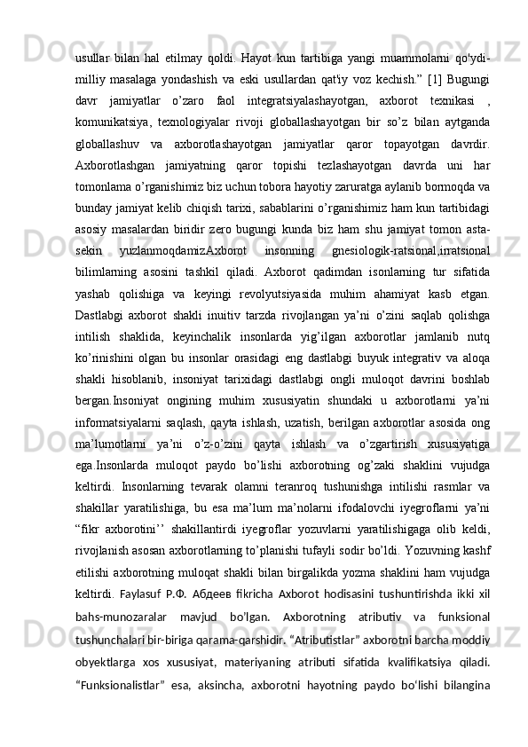 usullar   bilan   hal   etilmay   qoldi.   Hayot   kun   tartibiga   yangi   muammolarni   qo'ydi-
milliy   masalaga   yondashish   va   eski   usullardan   qat'iy   voz   kechish.”   [1]   Bugungi
davr   jamiyatlar   o’zaro   faol   integratsiyalashayotgan,   axborot   texnikasi   ,
komunikatsiya,   texnologiyalar   rivoji   globallashayotgan   bir   so’z   bilan   aytganda
globallashuv   va   axborotlashayotgan   jamiyatlar   qaror   topayotgan   davrdir.
Axborotlashgan   jamiyatning   qaror   topishi   tezlashayotgan   davrda   uni   har
tomonlama o’rganishimiz biz uchun tobora hayotiy zaruratga aylanib bormoqda va
bunday jamiyat kelib chiqish tarixi, sabablarini o’rganishimiz ham kun tartibidagi
asosiy   masalardan   biridir   zero   bugungi   kunda   biz   ham   shu   jamiyat   tomon   asta-
sekin   yuzlanmoqdamizAxborot   insonning   gnesiologik-ratsional,irratsional
bilimlarning   asosini   tashkil   qiladi.   Axborot   qadimdan   isonlarning   tur   sifatida
yashab   qolishiga   va   keyingi   revolyutsiyasida   muhim   ahamiyat   kasb   etgan.
Dastlabgi   axborot   shakli   inuitiv   tarzda   rivojlangan   ya’ni   o’zini   saqlab   qolishga
intilish   shaklida,   keyinchalik   insonlarda   yig’ilgan   axborotlar   jamlanib   nutq
ko’rinishini   olgan   bu   insonlar   orasidagi   eng   dastlabgi   buyuk   integrativ   va   aloqa
shakli   hisoblanib,   insoniyat   tarixidagi   dastlabgi   ongli   muloqot   davrini   boshlab
bergan.Insoniyat   ongining   muhim   xususiyatin   shundaki   u   axborotlarni   ya’ni
informatsiyalarni   saqlash,   qayta   ishlash,   uzatish,   berilgan   axborotlar   asosida   ong
ma’lumotlarni   ya’ni   o’z-o’zini   qayta   ishlash   va   o’zgartirish   xususiyatiga
ega.Insonlarda   muloqot   paydo   bo’lishi   axborotning   og’zaki   shaklini   vujudga
keltirdi.   Insonlarning   tevarak   olamni   teranroq   tushunishga   intilishi   rasmlar   va
shakillar   yaratilishiga,   bu   esa   ma’lum   ma’nolarni   ifodalovchi   iyegroflarni   ya’ni
“fikr   axborotini’’   shakillantirdi   iyegroflar   yozuvlarni   yaratilishigaga   olib   keldi,
rivojlanish asosan axborotlarning to’planishi tufayli sodir bo’ldi. Yozuvning kashf
etilishi   axborotning   muloqat   shakli   bilan   birgalikda   yozma   shaklini   ham   vujudga
keltirdi.   Faylasuf   Р . Ф .   Абдеев   fikricha   Axborot   hodisasini   tushuntirishda   ikki   xil
bahs-munozaralar   mavjud   bo’lgan.   Axborotning   atributiv   va   funksional
tushunchalari bir-biriga qarama-qarshidir. “Atributistlar” axborotni barcha moddiy
obyektlarga   xos   xususiyat,   materiyaning   atributi   sifatida   kvalifikatsiya   qiladi.
“Funksionalistlar”   esa,   aksincha,   axborotni   hayotning   paydo   boʻlishi   bilangina 