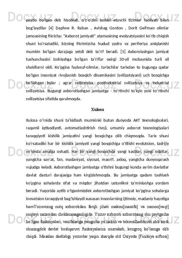 paydo   boʻlgan   deb   hisoblab,   oʻz-oʻzini   tashkil   etuvchi   tizimlar   faoliyati   bilan
bogʻlaydilar   [4]   Daphne   R.   Raban   ,   Avishag   Gordon   ,   Dorit   Geifman   olimlar
jamoasining fikricha: “Axborot jamiyati” atamasining evolyutsiyasini ko'rib chiqish
shuni   ko'rsatadiki,   bizning   fikrimizcha   hudud   yadro   va   periferiya   aniqlanishi
mumkin   bo'lgan   darajaga   yetdi   deb   ta’rif   beradi.   [5]   Axborolashgan   jamiyat
tushunchasini   izohlashga   bo’lgan   ta’riflar   oxirgi   30-yil   mobaynida   turli   xil
shakillarni   oldi.   Ko’pgina   faylasuf-olimlar,   tarixchilar   tarixdan   to   bugunga   qadar
bo’lgan   insoniyat   rivojlanish   bosqich   dinamikasini   (svilizatsiyani)   uch   bosqichga
bo’lishgan   bular   ;   agrar   svilizatsiya,   postindustrial   svilizatsiya   va   industrial
svilizatsiya.   Bugungi   axborotlashgan   jamiyatga   -   to’rtinchi   to’lqin   yoki   to’rtinchi
svilizatsiya sifatida qaralmoqda.
Xulosa
Xulosa   o’rnida   shuni   ta’kidlash   mumkinki   butun   dunyoda   AKT   texnologiyalari,
raqamli   iqtisodiyoti,   avtomatlashtirish   rivoji,   umumiy   axborot   texnologiyalari
taraqqiyoti   kishilik   jamiyatini   yangi   bosqichga   olib   chiqmoqda.   Tarix   shuni
ko’rsatadiki   har   bir   kishilik   jamiyati   yangi   bosqichiga   o’tilishi   evolutsion,   tadrijiy
yo’sinda   amalga   oshadi.   Har   bir   yangi   bosqichda   yangi   kasblar,   yangi   odatlar,
yangicha   san’at,   fan,   madaniyat,   siyosat,   maorif,   axloq,   yangicha   dunyoqarash
vujudga keladi. Axborotlashgan jamiyatga o’tishni bugungi kunda  ayrim davlatlar
davlat   dasturi   darajasiga   ham   kirgizishmoqda.   Bu   jamiyatga   qadam   tashlash
ko’pgina   sohalarda   sifat   va   miqdor   jihatdan   ustunlikni   ta’minlashga   yordam
beradi.   Yuqorida   aytib   o’tganimizdek   axborotlashgan   jamiyat   ko’pgina   sohalarga
inovatsion taraqqiyot bag’ishlaydi xususan insonlarning ijtimoiy, madaniy hayotiga
ham Yozuvning   nutq   axborotidan   farqli   jihati   makon[masofa]   va   zamon[vaqt]
nuqtayi nazaridan cheklanmaganligida. Yozuv axboroti axborotning shu paytgacha
bo’lgan funksiyalari, vazifalariga yangicha yo’nalish va takomillashtirish olib kirdi
shuningdek   davlat   boshqaruvi   funksiyalarini   murrakab,   kengroq   ko’lamga   olib
chiqdi.   Masalan   dastlabgi   yozuvlar   yaqin   sharqda   old   Osiyoda   [Finikiya   aifbosi] 