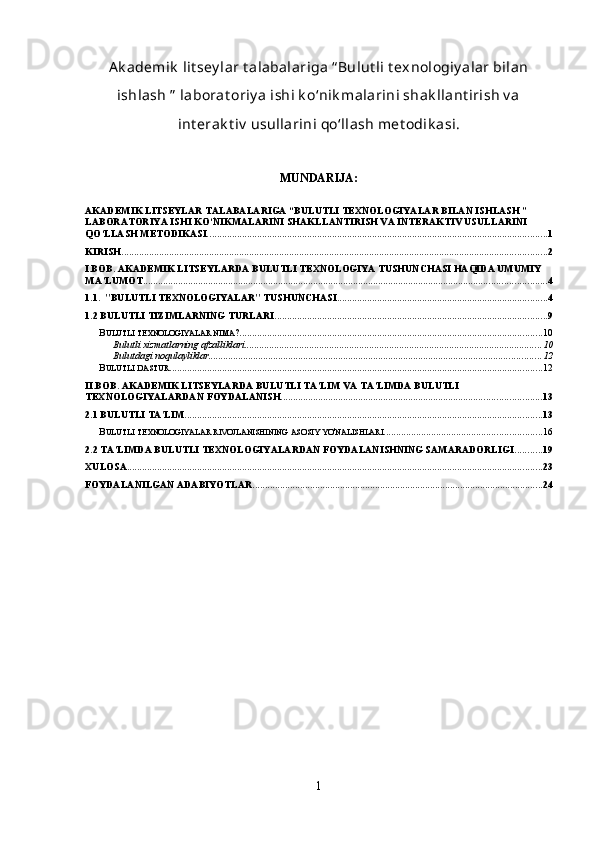 Ak ademik  lit sey lar t alabalariga “ Bulut li t exnologiy alar bilan
ishlash ”  laborat oriy a ishi k o‘nik malarini shak llant irish v a
int erak t iv  usullarini qo‘llash met odik asi. 
MUNDARIJA:
AKADEMIK LITSEYLAR TALABALARIGA “BULUTLI TEXNOLOGIYALAR BILAN ISHLASH ” 
LABORATORIYA ISHI KO‘NIKMALARINI SHAKLLANTIRISH VA INTERAKTIV USULLARINI 
QO‘LLASH METODIKASI. ....................................................................................................................................... 1
KIRISH .......................................................................................................................................................................... 2
I.BOB. AKADEMIK LITSEYLARDA BULUTLI TEXNOLOGIYA TUSHUNCHASI HAQIDA UMUMIY 
MA’LUMOT ................................................................................................................................................................. 4
1.1.    "BULUTLI TEXNOLOGIYALAR" TUSHUNCHASI .................................................................................... 4
1.2 BULUTLI TIZIMLARNING TURLARI ............................................................................................................. 9
B ULUTLI   TEXNOLOGIYALAR   NIMA ? ......................................................................................................................... 10
Bulutli xizmatlarning afzalliklari ....................................................................................................................... 10
Bulutdagi noqulayliklar ..................................................................................................................................... 12
B ULUTLI   DASTUR ..................................................................................................................................................... 12
II.BOB. AKADEMIK LITSEYLARDA BULUTLI TA’LIM VA TA’LIMDA BULUTLI 
TEXNOLOGIYALARDAN FOYDALANISH ........................................................................................................ 13
2.1 BULUTLI TA'LIM ............................................................................................................................................... 13
B ULUTLI   TEXNOLOGIYALAR   RIVOJLANISHINING   ASOSIY   YO ' NALISHLARI ............................................................... 16
2.2 TA’LIMDA BULUTLI TEXNOLOGIYALARDAN FOYDALANISHNING SAMARADORLIGI ........... 19
XULOSA ...................................................................................................................................................................... 23
FOYDALANILGAN ADABIYOTLAR .................................................................................................................... 24
1 