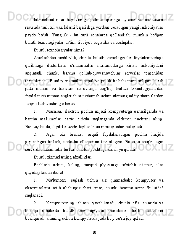 Internet   odamlar   hayotining   ajralmas   qismiga   aylandi   va   muntazam
ravishda turli xil vazifalarni bajarishga yordam beradigan yangi imkoniyatlar
paydo   bo'ldi.   Yangilik   -   bu   turli   sohalarda   qo'llanilishi   mumkin   bo'lgan
bulutli texnologiyalar: ta'lim, tibbiyot, logistika va boshqalar.
Bulutli texnologiyalar nima?
Aniqlashdan   boshlaylik,   chunki   bulutli   texnologiyalar   foydalanuvchiga
qurilmaga   dasturlarni   o'rnatmasdan   ma'lumotlarga   kirish   imkoniyatini
anglatadi,   chunki   barcha   qo'llab-quvvatlovchilar   serverlar   tomonidan
ta'minlanadi.   Bunday   xizmatlar   bepul   va   pullik   bo'lishi   mumkinligini   bilish
juda   muhim   va   barchasi   so'rovlarga   bog'liq.   Bulutli   texnologiyalardan
foydalanish nimani anglatishini tushunish uchun ularning oddiy sharoitlardan
farqini tushunishingiz kerak.
1. Masalan,   elektron   pochta   mijozi   kompyuterga   o'rnatilganda   va
barcha   ma'lumotlar   qattiq   diskda   saqlanganda   elektron   pochtani   oling.
Bunday holda, foydalanuvchi fayllar bilan nima qilishni hal qiladi.
2. Agar   biz   brauzer   orqali   foydalanadigan   pochta   haqida
gapiradigan   bo'lsak,   unda   bu   allaqachon   texnologiya.   Bu   erda   aniqki,   agar
serverda muammolar bo'lsa, u holda pochtaga kirish yo'qoladi.
Bulutli xizmatlarning afzalliklari
Boshlash   uchun,   keling,   mavjud   plyuslarga   to'xtalib   o'tamiz,   ular
quyidagilardan iborat:
1. Ma'lumotni   saqlash   uchun   siz   qimmatbaho   kompyuter   va
aksessuarlarni   sotib   olishingiz   shart   emas,   chunki   hamma   narsa   "bulutda"
saqlanadi.
2. Kompyuterning   ishlashi   yaxshilanadi,   chunki   ofis   ishlarida   va
boshqa   sohalarda   bulutli   texnologiyalar   masofadan   turib   dasturlarni
boshqaradi, shuning uchun kompyuterda juda ko'p bo'sh joy qoladi.
10 