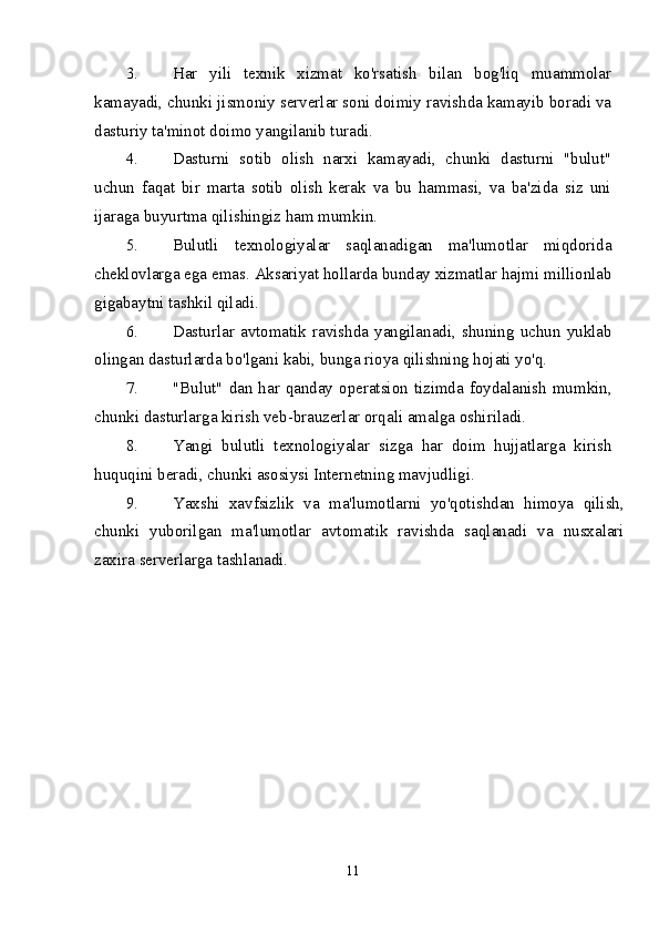 3. Har   yili   texnik   xizmat   ko'rsatish   bilan   bog'liq   muammolar
kamayadi, chunki jismoniy serverlar soni doimiy ravishda kamayib boradi va
dasturiy ta'minot doimo yangilanib turadi.
4. Dasturni   sotib   olish   narxi   kamayadi,   chunki   dasturni   "bulut"
uchun   faqat   bir   marta   sotib   olish   kerak   va   bu   hammasi,   va   ba'zida   siz   uni
ijaraga buyurtma qilishingiz ham mumkin.
5. Bulutli   texnologiyalar   saqlanadigan   ma'lumotlar   miqdorida
cheklovlarga ega emas.  Aksariyat hollarda bunday xizmatlar hajmi millionlab
gigabaytni tashkil qiladi.
6. Dasturlar avtomatik  ravishda yangilanadi,  shuning uchun  yuklab
olingan dasturlarda bo'lgani kabi, bunga rioya qilishning hojati yo'q.
7. "Bulut"  dan har qanday operatsion tizimda foydalanish mumkin,
chunki dasturlarga kirish veb-brauzerlar orqali amalga oshiriladi.
8. Yangi   bulutli   texnologiyalar   sizga   har   doim   hujjatlarga   kirish
huquqini beradi, chunki asosiysi Internetning mavjudligi.
9. Yaxshi   xavfsizlik   va   ma'lumotlarni   yo'qotishdan   himoya   qilish,
chunki   yuborilgan   ma'lumotlar   avtomatik   ravishda   saqlanadi   va   nusxalari
zaxira serverlarga tashlanadi.
11 