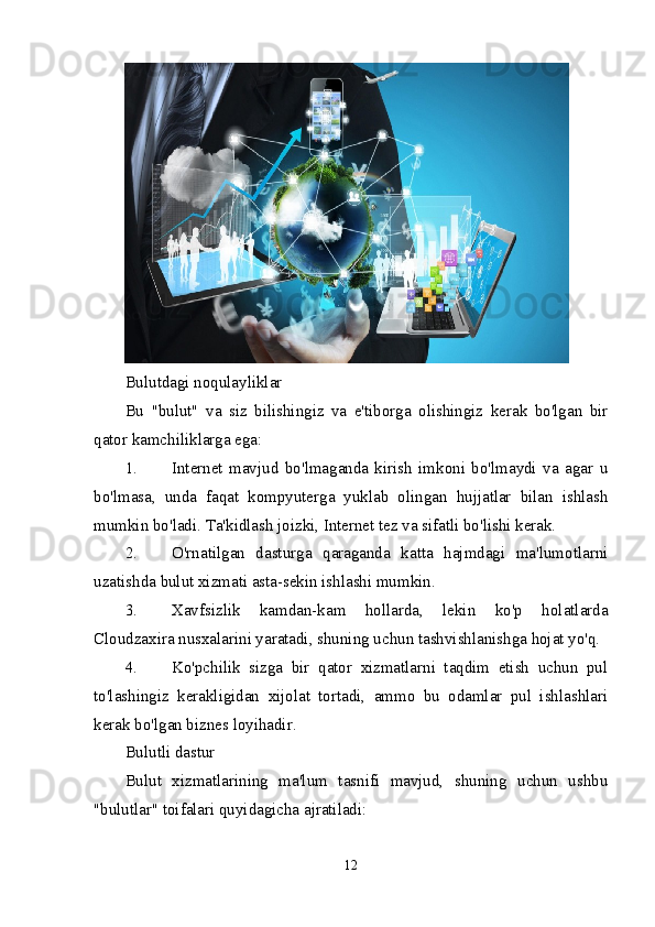 Bulutdagi noqulayliklar
Bu   "bulut"   va   siz   bilishingiz   va   e'tiborga   olishingiz   kerak   bo'lgan   bir
qator kamchiliklarga ega:
1. Internet   mavjud   bo'lmaganda   kirish   imkoni   bo'lmaydi   va   agar   u
bo'lmasa,   unda   faqat   kompyuterga   yuklab   olingan   hujjatlar   bilan   ishlash
mumkin bo'ladi.  Ta'kidlash joizki, Internet tez va sifatli bo'lishi kerak.
2. O'rnatilgan   dasturga   qaraganda   katta   hajmdagi   ma'lumotlarni
uzatishda bulut xizmati asta-sekin ishlashi mumkin.
3. Xavfsizlik   kamdan-kam   hollarda,   lekin   ko'p   holatlarda
Cloudzaxira nusxalarini yaratadi, shuning uchun tashvishlanishga hojat yo'q.
4. Ko'pchilik   sizga   bir   qator   xizmatlarni   taqdim   etish   uchun   pul
to'lashingiz   kerakligidan   xijolat   tortadi,   ammo   bu   odamlar   pul   ishlashlari
kerak bo'lgan biznes loyihadir.
Bulutli dastur
Bulut   xizmatlarining   ma'lum   tasnifi   mavjud,   shuning   uchun   ushbu
"bulutlar" toifalari quyidagicha ajratiladi:
12 