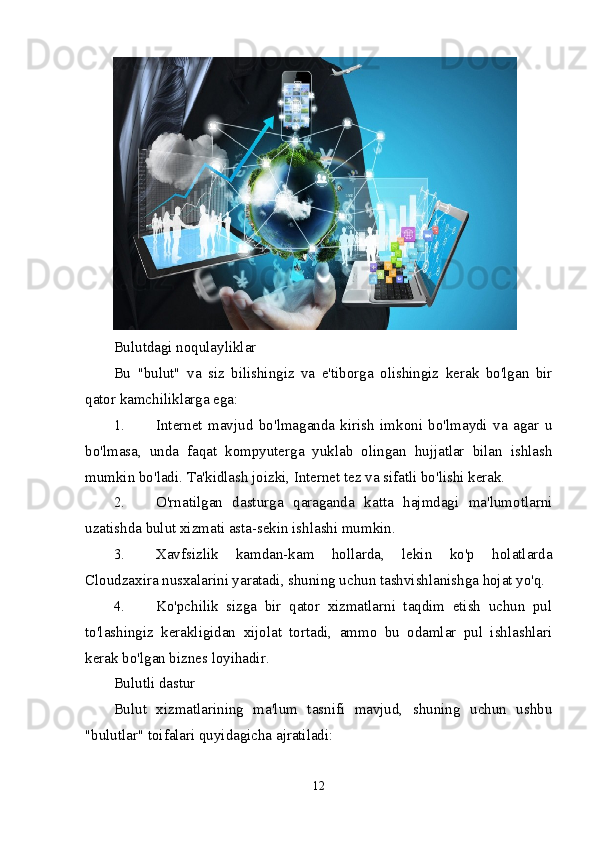 Bulutdagi noqulayliklar
Bu   "bulut"   va   siz   bilishingiz   va   e'tiborga   olishingiz   kerak   bo'lgan   bir
qator kamchiliklarga ega:
1. Internet   mavjud   bo'lmaganda   kirish   imkoni   bo'lmaydi   va   agar   u
bo'lmasa,   unda   faqat   kompyuterga   yuklab   olingan   hujjatlar   bilan   ishlash
mumkin bo'ladi.  Ta'kidlash joizki, Internet tez va sifatli bo'lishi kerak.
2. O'rnatilgan   dasturga   qaraganda   katta   hajmdagi   ma'lumotlarni
uzatishda bulut xizmati asta-sekin ishlashi mumkin.
3. Xavfsizlik   kamdan-kam   hollarda,   lekin   ko'p   holatlarda
Cloudzaxira nusxalarini yaratadi, shuning uchun tashvishlanishga hojat yo'q.
4. Ko'pchilik   sizga   bir   qator   xizmatlarni   taqdim   etish   uchun   pul
to'lashingiz   kerakligidan   xijolat   tortadi,   ammo   bu   odamlar   pul   ishlashlari
kerak bo'lgan biznes loyihadir.
Bulutli dastur
Bulut   xizmatlarining   ma'lum   tasnifi   mavjud,   shuning   uchun   ushbu
"bulutlar" toifalari quyidagicha ajratiladi:
12
