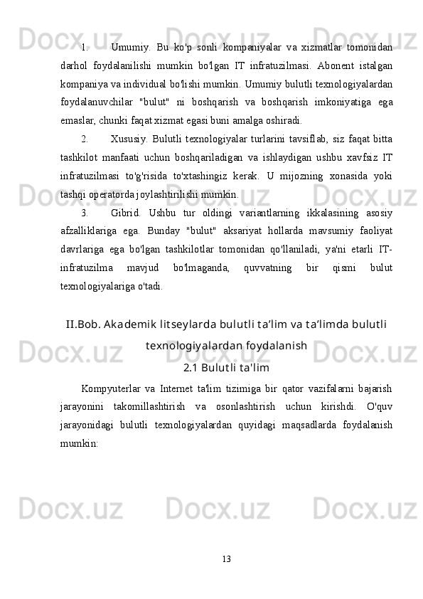 1. Umumiy .   Bu   ko'p   sonli   kompaniyalar   va   xizmatlar   tomonidan
darhol   foydalanilishi   mumkin   bo'lgan   IT   infratuzilmasi.   Abonent   istalgan
kompaniya va individual bo'lishi mumkin. Umumiy bulutli texnologiyalardan
foydalanuvchilar   "bulut"   ni   boshqarish   va   boshqarish   imkoniyatiga   ega
emaslar, chunki faqat xizmat egasi buni amalga oshiradi.
2. Xususiy .   Bulutli   texnologiyalar   turlarini   tavsiflab,   siz   faqat   bitta
tashkilot   manfaati   uchun   boshqariladigan   va   ishlaydigan   ushbu   xavfsiz   IT
infratuzilmasi   to'g'risida   to'xtashingiz   kerak.   U   mijozning   xonasida   yoki
tashqi operatorda joylashtirilishi mumkin.
3. Gibrid .   Ushbu   tur   oldingi   variantlarning   ikkalasining   asosiy
afzalliklariga   ega.   Bunday   "bulut"   aksariyat   hollarda   mavsumiy   faoliyat
davrlariga   ega   bo'lgan   tashkilotlar   tomonidan   qo'llaniladi,   ya'ni   etarli   IT-
infratuzilma   mavjud   bo'lmaganda,   quvvatning   bir   qismi   bulut
texnologiyalariga o'tadi.
II.Bob. Ak ademik  lit sey larda  bulut li t a’lim v a t a’limda bulut li
t exnologiy alardan foy dalanish
2.1  Bulut li t a'lim
Kompyuterlar   va   Internet   ta'lim   tizimiga   bir   qator   vazifalarni   bajarish
jarayonini   takomillashtirish   va   osonlashtirish   uchun   kirishdi.   O'quv
jarayonidagi   bulutli   texnologiyalardan   quyidagi   maqsadlarda   foydalanish
mumkin:
13 