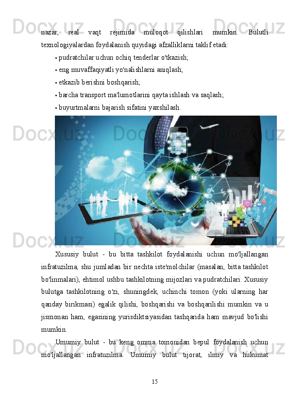 nazar,   real   vaqt   rejimida   muloqot   qilishlari   mumkin.   Bulutli
texnologiyalardan foydalanish quyidagi afzalliklarni taklif etadi:
 pudratchilar uchun ochiq tenderlar o'tkazish;
 eng muvaffaqiyatli yo'nalishlarni aniqlash;
 etkazib berishni boshqarish;
 barcha transport ma'lumotlarini qayta ishlash va saqlash;
 buyurtmalarni bajarish sifatini yaxshilash.
Xususiy   bulut   -   bu   bitta   tashkilot   foydalanishi   uchun   mo'ljallangan
infratuzilma, shu jumladan bir nechta iste'molchilar (masalan, bitta tashkilot
bo'linmalari), ehtimol ushbu tashkilotning mijozlari va pudratchilari. Xususiy
bulutga   tashkilotning   o'zi,   shuningdek,   uchinchi   tomon   (yoki   ularning   har
qanday   birikmasi)   egalik   qilishi,   boshqarishi   va   boshqarilishi   mumkin   va   u
jismonan   ham,   egasining   yurisdiktsiyasidan   tashqarida   ham   mavjud   bo'lishi
mumkin.
Umumiy   bulut   -   bu   keng   omma   tomonidan   bepul   foydalanish   uchun
mo'ljallangan   infratuzilma.   Umumiy   bulut   tijorat,   ilmiy   va   hukumat
15 