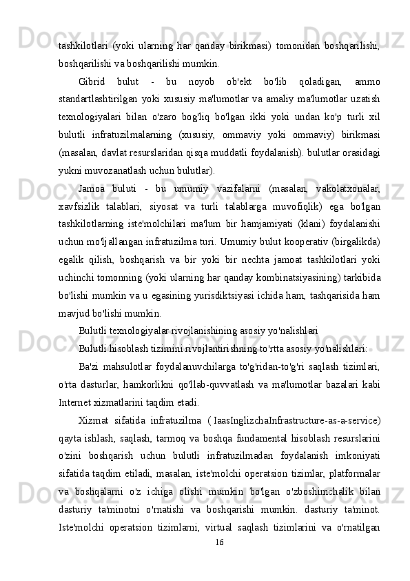 tashkilotlari   (yoki   ularning   har   qanday   birikmasi)   tomonidan   boshqarilishi,
boshqarilishi va boshqarilishi mumkin.
Gibrid   bulut   -   bu   noyob   ob'ekt   bo'lib   qoladigan,   ammo
standartlashtirilgan   yoki   xususiy   ma'lumotlar   va   amaliy   ma'lumotlar   uzatish
texnologiyalari   bilan   o'zaro   bog'liq   bo'lgan   ikki   yoki   undan   ko'p   turli   xil
bulutli   infratuzilmalarning   (xususiy,   ommaviy   yoki   ommaviy)   birikmasi
(masalan, davlat resurslaridan qisqa muddatli foydalanish). bulutlar orasidagi
yukni muvozanatlash uchun bulutlar).
Jamoa   buluti   -   bu   umumiy   vazifalarni   (masalan,   vakolatxonalar,
xavfsizlik   talablari,   siyosat   va   turli   talablarga   muvofiqlik)   ega   bo'lgan
tashkilotlarning   iste'molchilari   ma'lum   bir   hamjamiyati   (klani)   foydalanishi
uchun mo'ljallangan infratuzilma turi. Umumiy bulut kooperativ (birgalikda)
egalik   qilish,   boshqarish   va   bir   yoki   bir   nechta   jamoat   tashkilotlari   yoki
uchinchi tomonning (yoki ularning har qanday kombinatsiyasining) tarkibida
bo'lishi mumkin va u egasining yurisdiktsiyasi ichida ham, tashqarisida ham
mavjud bo'lishi mumkin.
Bulutli texnologiyalar rivojlanishining asosiy yo'nalishlari
Bulutli hisoblash tizimini rivojlantirishning to'rtta asosiy yo'nalishlari:
Ba'zi   mahsulotlar   foydalanuvchilarga   to'g'ridan-to'g'ri   saqlash   tizimlari,
o'rta   dasturlar,   hamkorlikni   qo'llab-quvvatlash   va   ma'lumotlar   bazalari   kabi
Internet xizmatlarini taqdim etadi.
Xizmat   sifatida   infratuzilma   (   Iaas InglizchaInfrastructure-as-a-service)
qayta   ishlash,   saqlash,   tarmoq   va   boshqa   fundamental   hisoblash   resurslarini
o'zini   boshqarish   uchun   bulutli   infratuzilmadan   foydalanish   imkoniyati
sifatida taqdim etiladi, masalan, iste'molchi operatsion tizimlar, platformalar
va   boshqalarni   o'z   ichiga   olishi   mumkin   bo'lgan   o'zboshimchalik   bilan
dasturiy   ta'minotni   o'rnatishi   va   boshqarishi   mumkin.   dasturiy   ta'minot.
Iste'molchi   operatsion   tizimlarni,   virtual   saqlash   tizimlarini   va   o'rnatilgan
16 