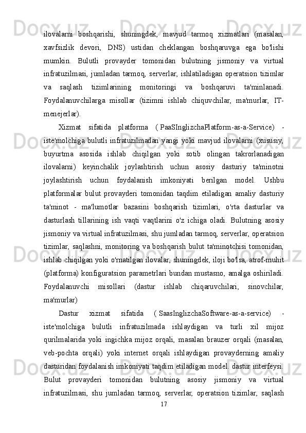 ilovalarni   boshqarishi,   shuningdek,   mavjud   tarmoq   xizmatlari   (masalan,
xavfsizlik   devori,   DNS)   ustidan   cheklangan   boshqaruvga   ega   bo'lishi
mumkin.   Bulutli   provayder   tomonidan   bulutning   jismoniy   va   virtual
infratuzilmasi,   jumladan   tarmoq,   serverlar,   ishlatiladigan   operatsion   tizimlar
va   saqlash   tizimlarining   monitoringi   va   boshqaruvi   ta'minlanadi.
Foydalanuvchilarga   misollar   (tizimni   ishlab   chiquvchilar,   ma'murlar,   IT-
menejerlar).
Xizmat   sifatida   platforma   (   PaaS InglizchaPlatform-as-a-Service)   -
iste'molchiga  bulutli  infratuzilmadan  yangi  yoki  mavjud  ilovalarni  (xususiy,
buyurtma   asosida   ishlab   chiqilgan   yoki   sotib   olingan   takrorlanadigan
ilovalarni)   keyinchalik   joylashtirish   uchun   asosiy   dasturiy   ta'minotni
joylashtirish   uchun   foydalanish   imkoniyati   berilgan   model.   Ushbu
platformalar   bulut   provayderi   tomonidan   taqdim   etiladigan   amaliy   dasturiy
ta'minot   -   ma'lumotlar   bazasini   boshqarish   tizimlari,   o'rta   dasturlar   va
dasturlash   tillarining   ish   vaqti   vaqtlarini   o'z   ichiga   oladi.   Bulutning   asosiy
jismoniy va virtual infratuzilmasi, shu jumladan tarmoq, serverlar, operatsion
tizimlar, saqlashni, monitoring va boshqarish bulut ta'minotchisi tomonidan,
ishlab chiqilgan yoki o'rnatilgan ilovalar, shuningdek, iloji bo'lsa, atrof-muhit
(platforma) konfiguratsion parametrlari bundan mustasno, amalga oshiriladi.
Foydalanuvchi   misollari   (dastur   ishlab   chiqaruvchilari,   sinovchilar,
ma'murlar)
Dastur   xizmat   sifatida   (   Saas InglizchaSoftware-as-a-service)   -
iste'molchiga   bulutli   infratuzilmada   ishlaydigan   va   turli   xil   mijoz
qurilmalarida   yoki   ingichka   mijoz   orqali,   masalan   brauzer   orqali   (masalan,
veb-pochta   orqali)   yoki   internet   orqali   ishlaydigan   provayderning   amaliy
dasturidan foydalanish imkoniyati taqdim etiladigan model. dastur interfeysi.
Bulut   provayderi   tomonidan   bulutning   asosiy   jismoniy   va   virtual
infratuzilmasi,   shu   jumladan   tarmoq,   serverlar,   operatsion   tizimlar,   saqlash
17 