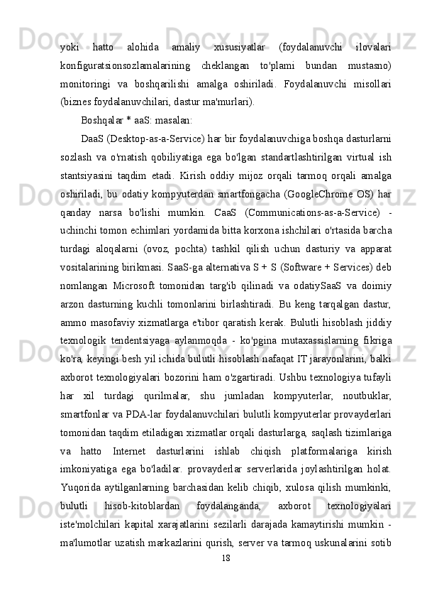 yoki   hatto   alohida   amaliy   xususiyatlar   (foydalanuvchi   ilovalari
konfiguratsionsozlamalarining   cheklangan   to'plami   bundan   mustasno)
monitoringi   va   boshqarilishi   amalga   oshiriladi.   Foydalanuvchi   misollari
(biznes foydalanuvchilari, dastur ma'murlari).
Boshqalar * aaS: masalan:
DaaS (Desktop-as-a-Service) har bir foydalanuvchiga boshqa dasturlarni
sozlash   va   o'rnatish   qobiliyatiga   ega   bo'lgan   standartlashtirilgan   virtual   ish
stantsiyasini   taqdim   etadi.   Kirish   oddiy   mijoz   orqali   tarmoq   orqali   amalga
oshiriladi,   bu   odatiy   kompyuterdan   smartfongacha   (GoogleChrome   OS)   har
qanday   narsa   bo'lishi   mumkin.   CaaS   (Communications-as-a-Service)   -
uchinchi tomon echimlari yordamida bitta korxona ishchilari o'rtasida barcha
turdagi   aloqalarni   (ovoz,   pochta)   tashkil   qilish   uchun   dasturiy   va   apparat
vositalarining birikmasi. SaaS-ga alternativa S + S (Software + Services) deb
nomlangan   Microsoft   tomonidan   targ'ib   qilinadi   va   odatiySaaS   va   doimiy
arzon   dasturning   kuchli   tomonlarini   birlashtiradi.   Bu   keng   tarqalgan   dastur,
ammo masofaviy xizmatlarga e'tibor qaratish kerak. Bulutli hisoblash jiddiy
texnologik   tendentsiyaga   aylanmoqda   -   ko'pgina   mutaxassislarning   fikriga
ko'ra, keyingi besh yil ichida bulutli hisoblash nafaqat IT jarayonlarini, balki
axborot texnologiyalari bozorini ham o'zgartiradi. Ushbu texnologiya tufayli
har   xil   turdagi   qurilmalar,   shu   jumladan   kompyuterlar,   noutbuklar,
smartfonlar va PDA-lar foydalanuvchilari bulutli kompyuterlar provayderlari
tomonidan taqdim etiladigan xizmatlar orqali dasturlarga, saqlash tizimlariga
va   hatto   Internet   dasturlarini   ishlab   chiqish   platformalariga   kirish
imkoniyatiga   ega   bo'ladilar.   provayderlar   serverlarida   joylashtirilgan   holat.
Yuqorida   aytilganlarning   barchasidan   kelib   chiqib,   xulosa   qilish   mumkinki,
bulutli   hisob-kitoblardan   foydalanganda,   axborot   texnologiyalari
iste'molchilari   kapital   xarajatlarini   sezilarli   darajada   kamaytirishi   mumkin   -
ma'lumotlar uzatish markazlarini qurish, server va tarmoq uskunalarini sotib
18 