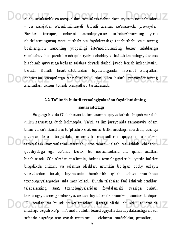 olish, uzluksizlik va mavjudlikni ta'minlash uchun dasturiy ta'minot echimlari
-   bu   xarajatlar   o'zlashtirilmaydi.   bulutli   xizmat   ko'rsatuvchi   provayder.
Bundan   tashqari,   axborot   texnologiyalari   infratuzilmasining   yirik
ob'ektlarininguzoq   vaqt   qurilishi   va   foydalanishga   topshirilishi   va   ularning
boshlang'ich   narxining   yuqoriligi   iste'molchilarning   bozor   talablariga
moslashuvchan javob berish qobiliyatini cheklaydi, bulutli texnologiyalar esa
hisoblash quvvatiga bo'lgan talabga deyarli darhol javob berish imkoniyatini
beradi.   Bulutli   hisob-kitoblardan   foydalanganda,   iste'mol   xarajatlari
operatsion   xarajatlarga   yo'naltiriladi   -   shu   bilan   bulutli   provayderlarning
xizmatlari  uchun  to'lash  xarajatlari  tasniflanadi.
2.2  Ta’limda bulutli texnologiyalardan foydalanishning
samaradorligi
Bugungi kunda O’zbekiston ta’lim tizimini qayta ko’rib chiqish va isloh
qilish   zaruratiga   duch   kelmoqda.   Ya’ni,   ta’lim   jarayonida   zamonaviy   odam
bilim va ko’nikmalarni to’plashi kerak emas, balki mustaqil ravishda, boshqa
odamlar   bilan   birgalikda   mazmunli   maqsadlarni   qo’yishi,   o’z-o’zini
tarbiyalash   vaziyatlarini   yaratishi,   vositalarni   izlash   va   ishlab   chiqarish
qobiliyatiga   ega   bo’lishi   kerak,   bu   muammolarni   hal   qilish   usullari
hisoblanadi.   O’z-o’zidan   ma’lumki,   bulutli   texnologiyalar   bu   yerda   bolalar
birgalikda   chizish   va   eslatma   olishlari   mumkin   bo’lgan   oddiy   onlayn
vositalardan   tortib,   loyihalarda   hamkorlik   qilish   uchun   murakkab
texnologiyalargacha   juda   mos   keladi.   Bunda   talabalar   faol   ishtirok   etadilar,
talabalarning   SaaS   texnologiyalaridan   foydalanishi   evaziga   bulutli
texnologiyalarning   imkoniyatlaridan   foydalanishi   mumkin,   bundan   tashqari
IT   ilovalari   va   bulutli   veb-xizmatlarni   ijaraga   olishi,   chunki   ular   orasida
mutlaqo bepuli ko’p. Ta’limda bulutli texnologiyalardan foydalanishga misol
sifatida   quyidagilarni   aytish   mumkin:   —   elektron   kundaliklar,   jurnallar;   —
19 