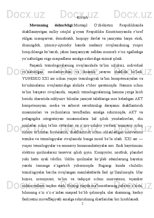 Kirish
Mavzuning   dolzarbligi: Mustaqil   O’zbekiston   Respublikasida
shakllanayotgan   milliy   istiqlol   g’oyasi   Respublika   Konstitusiyasida   e’tirof
etilgan   insonparvar,   demokratik,   huquqiy   davlat   va   jamiyatni   barpo   etish,
shuningdek,   ijtimoiy-iqtisodiy   hamda   madaniy   rivojlanishning   yu qori
bosqichlariga ko’tarish, jahon hamjamiyati safidan munosib o’rin egallashga
yo’naltirilgan ezgu maqsadlarni amalga oshirishga xizmat qiladi.
Raqamli   texnologiyalarning   rivojlanishida   ta’lim   uzluksiz,   individual
yo’naltirilgan,   moslashuvchan   va   dinamik   jarayon   shaklida   bo’ladi.
YUNESKO   XXI   asr   uchun   yuqori   texnologiyali   ta lim   kompetensiyalari   vaʼ
ko nikmalarini   rivojlantirishga   alohida   e tibor   qaratmoqda.   Hamma   uchun	
ʻ ʼ
ta’lim   barqaror   rivojlanishi,   raqamli   texnologiyalarning   hamma   joyga   kirib
borishi sharoitida inklyuziv bilimlar jamiyat talablariga mos keladigan AKT
kompetensiyasi,   media   va   axborot   savodxonligi   darajasini   shakllantirish
muammolari   va   yechimlarini   tavsiflashni   amalga   oshirmoqda,   AKT   va
pedagogika   integratsiyasi   muammolarni   hal   qilish   yondashuvlari,   shu
jumladan   ochiq   ta’lim   resurslari   va   o’quv-uslubiy   yordam,   ommaviy   ochiq
onlayn ta’limdan foydalanish, shakllantirish uchun ishlatiladigan innovatsion
texnika   va   texnologiyalar   rivojlanishi   bunga   misol   bo’la   oladi.   XXI   asr   —
yuqori texnologiyalar va ommaviy kommunikatsiyalar asri. Endi hayotimizni
elektron   qurilmalarsiz   tasavvur   qilish   qiyin.   Kompyuter,   noutbuk,   planshet
yoki   hatto   uyali   telefon.   Ushbu   qurilmalar   ko’plab   odamlarning   hayotini
yaxshi   tomonga   o’zgartirib   yubormoqda.   Bugungi   kunda   «bulutli»
texnologiyalar   barcha   rivojlangan   mamlakatlarda   faol   qo’llanilmoqda.   Ular
biznes,   menejment,   ta’lim   va   tadqiqot   uchun   innovatsion,   tejamkor
imkoniyatlarni taqdim etadi. Hozirgi vaqtda ma’lumotlarning juda tez o’sishi,
bilimning   o’zi   o’z-o’zidan   maqsad   bo’lib   qolmoqda,   ular   shaxsning,   kasbiy
faoliyatini muvaffaqiyatli amalga oshirishning shartlaridan biri hisoblanadi.
2 