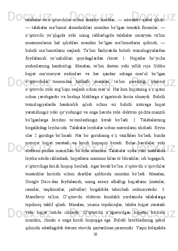 talabalar va o’qituvchilar uchun shaxsiy hisoblar; — interaktiv qabul qilish:
—   talabalar   ma’lumot   almashishlari   mumkin   bo’lgan   tematik   forumlar;   —
o’qituvchi   yo’qligida   yoki   uning   rahbarligida   talabalar   muayyan   ta’lim
muammolarini   hal   qilishlari   mumkin   bo’lgan   ma’lumotlarni   qidirish;   —
bulutli   ma’lumotlarni   saqlash.   Ta’lim   faoliyatida   bulutli   texnologiyalardan
foydalanish   yo’nalishlari   quyidagilardan   iborat:   1.   Hujjatlar   bo’yicha
xodimlarning   hamkorligi.   Masalan,   ta’lim   dasturi   yoki   yillik   reja.   Ushbu
hujjat   ma’muriyat   xodimlari   va   har   qanday   sohaga   mas’ul   bo’lgan
o’qituvchilar   tomonidan   tuziladi,   masalan,   ta’lim   psixologi,   ijtimoiy
o’qituvchi yoki sog’liqni saqlash uchun mas’ul. Har kim hujjatning o’z qismi
uchun   javobgardir   va   boshqa   bloklarga   o’zgartirish   kirita   olmaydi.   Bulutli
texnologiyalarda   hamkorlik   qilish   uchun   siz   bulutli   xotiraga   hujjat
yaratishingiz yoki qo’yishingiz va unga havola yoki elektron pochta manzili
bo’lganlarga   kirishni   ta’minlashingiz   kerak   bo’ladi.   2.   Talabalarning
birgalikdagi loyiha ishi. Talabalar loyihalar uchun mavzularni olishadi. Keyin
ular   2   guruhga   bo’linadi.   Har   bir   guruhning   o’z   vazifalari   bo’ladi,   bunda
menejer   hujjat   yaratadi   va   kirish   huquqini   beradi.   Bular   havolalar   yoki
elektron   pochta   manzillari   bo’lishi   mumkin.   Talabalar   uyda   yoki   maktabda
loyiha ustida ishlashadi, hujjatlarni mazmun bilan to’ldiradilar, ish tugagach,
o’qituvchiga kirish huquqi beriladi. Agar kerak bo’lsa, o’qituvchi o’quvchilar
tuzatishlar   kiritishi   uchun   sharhlar   qoldirishi   mumkin   bo’ladi.   Masalan,
Google   Docs-dan   foydalanish,   uning   asosiy   afzalligi   hujjatlarni   (matnlar,
rasmlar,   taqdimotlar,   jadvallar)   birgalikda   tahrirlash   imkoniyatidir.   3.
Masofaviy   ta’lim.   O’qituvchi   elektron   kundalik   yordamida   talabalarga
topshiriq   taklif   qiladi.   Masalan,   yozma   topshiriqlar,   talaba   hujjat   yaratadi
yoki   hujjat   ustida   ishlaydi.   O’qituvchi   o’zgartirilgan   hujjatni   ko’rishi
mumkin,   chunki   u   unga   kirish   huquqiga   ega.   Bulutli   hisoblashning   qabul
qilinishi odatdagidek davom etuvchi qaytarilmas jarayondir. Yaqin kelajakda
20 