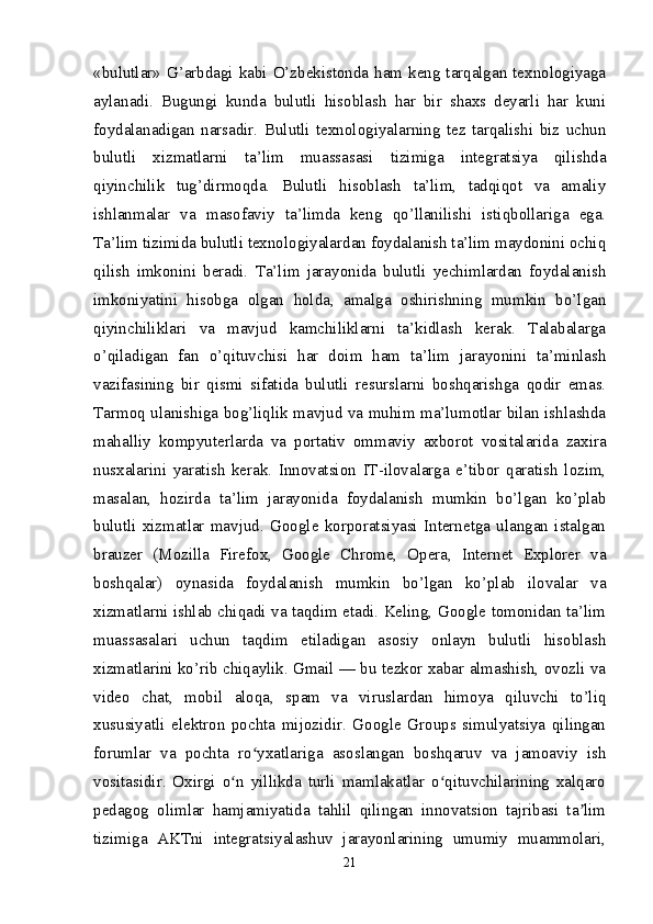 «bulutlar» G’arbdagi kabi O’zbekistonda ham keng tarqalgan texnologiyaga
aylanadi.   Bugungi   kunda   bulutli   hisoblash   har   bir   shaxs   deyarli   har   kuni
foydalanadigan   narsadir.   Bulutli   texnologiyalarning   tez   tarqalishi   biz   uchun
bulutli   xizmatlarni   ta’lim   muassasasi   tizimiga   integratsiya   qilishda
qiyinchilik   tug’dirmoqda.   Bulutli   hisoblash   ta’lim,   tadqiqot   va   amaliy
ishlanmalar   va   masofaviy   ta’limda   keng   qo’llanilishi   istiqbollariga   ega.
Ta’lim tizimida bulutli texnologiyalardan foydalanish ta’lim maydonini ochiq
qilish   imkonini   beradi.   Ta’lim   jarayonida   bulutli   yechimlardan   foydalanish
imkoniyatini   hisobga   olgan   holda,   amalga   oshirishning   mumkin   bo’lgan
qiyinchiliklari   va   mavjud   kamchiliklarni   ta’kidlash   kerak.   Talabalarga
o’qiladigan   fan   o’qituvchisi   har   doim   ham   ta’lim   jarayonini   ta’minlash
vazifasining   bir   qismi   sifatida   bulutli   resurslarni   boshqarishga   qodir   emas.
Tarmoq ulanishiga bog’liqlik mavjud va muhim ma’lumotlar bilan ishlashda
mahalliy   kompyuterlarda   va   portativ   ommaviy   axborot   vositalarida   zaxira
nusxalarini   yaratish   kerak.   Innovatsion   IT-ilovalarga   e’tibor   qaratish   lozim,
masalan,   hozirda   ta’lim   jarayonida   foydalanish   mumkin   bo’lgan   ko’plab
bulutli   xizmatlar   mavjud.   Google   korporatsiyasi   Internetga   ulangan   istalgan
brauzer   (Mozilla   Firefox,   Google   Chrome,   Opera,   Internet   Explorer   va
boshqalar)   oynasida   foydalanish   mumkin   bo’lgan   ko’plab   ilovalar   va
xizmatlarni ishlab chiqadi va taqdim etadi. Keling, Google tomonidan ta’lim
muassasalari   uchun   taqdim   etiladigan   asosiy   onlayn   bulutli   hisoblash
xizmatlarini ko’rib chiqaylik. Gmail — bu tezkor xabar almashish, ovozli va
video   chat,   mobil   aloqa,   spam   va   viruslardan   himoya   qiluvchi   to’liq
xususiyatli   elektron   pochta   mijozidir.   Google   Groups   simulyatsiya   qilingan
forumlar   va   pochta   ro yxatlariga   asoslangan   boshqaruv   va   jamoaviy   ishʻ
vositasidir.   Oxirgi   o n   yillikda   turli   mamlakatlar   o qituvchilarining   xalqaro	
ʻ ʻ
pedagog   olimlar   hamjamiyatida   tahlil   qilingan   innovatsion   tajribasi   ta lim	
ʼ
tizimiga   AKTni   integratsiyalashuv   jarayonlarining   umumiy   muammolari,
21 