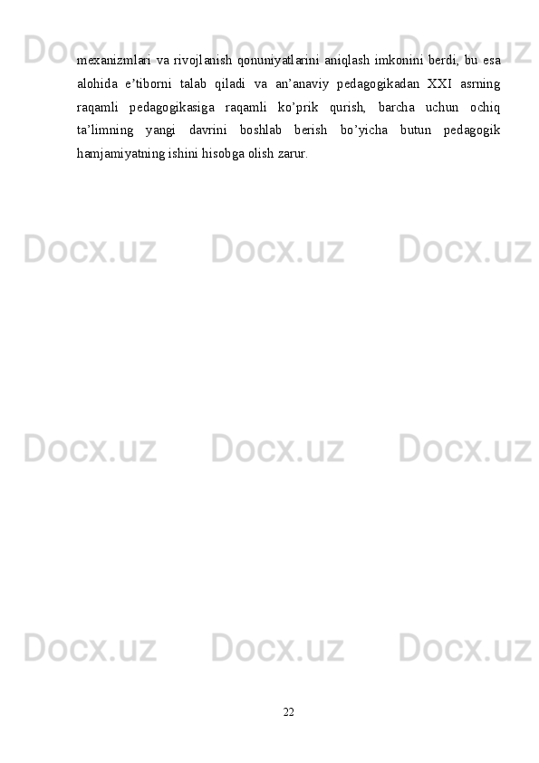 mexanizmlari  va  rivojlanish  qonuniyatlarini  aniqlash   imkonini  berdi,  bu  esa
alohida   e tiborni   talab   qiladi   va   an’anaviy   pedagogikadan   XXI   asrningʼ
raqamli   pedagogikasiga   raqamli   ko’prik   qurish,   barcha   uchun   ochiq
ta’limning   yangi   davrini   boshlab   berish   bo’yicha   butun   pedagogik
hamjamiyatning ishini hisobga olish zarur.
22 