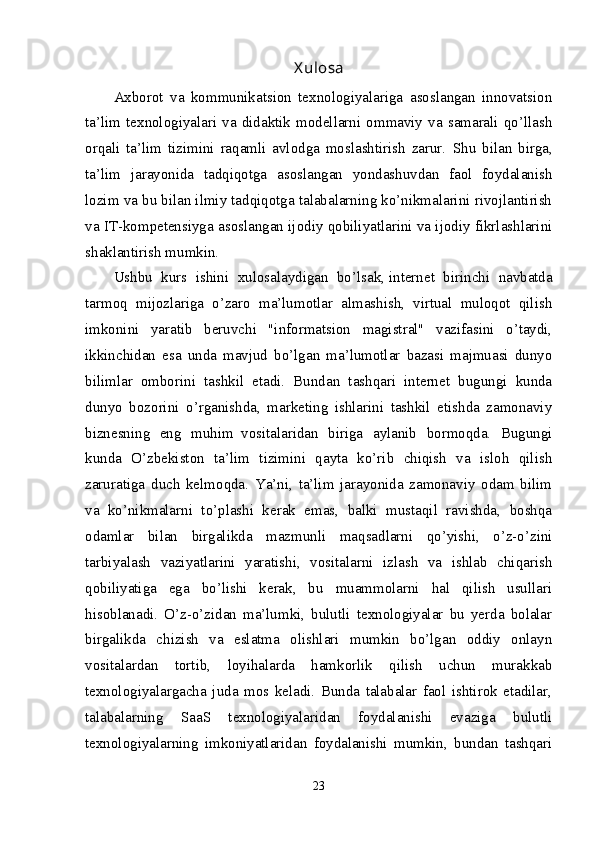 X ulosa
Axborot   va   kommunikatsion   texnologiyalariga   asoslangan   innovatsion
ta’lim  texnologiyalari   va  didaktik  modellarni  ommaviy  va   samarali  qo’llash
orqali   ta’lim   tizimini   raqamli   avlodga   moslashtirish   zarur.   Shu   bilan   birga,
ta’lim   jarayonida   tadqiqotga   asoslangan   yondashuvdan   faol   foydalanish
lozim va bu bilan ilmiy tadqiqotga talabalarning ko’nikmalarini rivojlantirish
va IT-kompetensiyga asoslangan ijodiy qobiliyatlarini va ijodiy fikrlashlarini
shaklantirish mumkin.
Ushbu   kurs   ishini   xulosalaydigan   bo’lsak,   intеrnеt   birinchi   navbatda
tarmoq   mijozlariga   o’zaro   ma’lumotlar   almashish,   virtual   muloqot   qilish
imkonini   yaratib   bеruvchi   "informatsion   magistral"   vazifasini   o’taydi,
ikkinchidan   esa   unda   mavjud   bo’lgan   ma’lumotlar   bazasi   majmuasi   dunyo
bilimlar   omborini   tashkil   etadi.   Bundan   tashqari   intеrnеt   bugungi   kunda
dunyo   bozorini   o’rganishda,   markеting   ishlarini   tashkil   etishda   zamonaviy
biznеsning   eng   muhim     vositalaridan   biriga   aylanib   bormoqda.   Bugungi
kunda   O’zbekiston   ta’lim   tizimini   qayta   ko’rib   chiqish   va   isloh   qilish
zaruratiga   duch   kelmoqda.   Ya’ni,   ta’lim   jarayonida   zamonaviy   odam   bilim
va   ko’nikmalarni   to’plashi   kerak   emas,   balki   mustaqil   ravishda,   boshqa
odamlar   bilan   birgalikda   mazmunli   maqsadlarni   qo’yishi,   o’z-o’zini
tarbiyalash   vaziyatlarini   yaratishi,   vositalarni   izlash   va   ishlab   chiqarish
qobiliyatiga   ega   bo’lishi   kerak,   bu   muammolarni   hal   qilish   usullari
hisoblanadi.   O’z-o’zidan   ma’lumki,   bulutli   texnologiyalar   bu   yerda   bolalar
birgalikda   chizish   va   eslatma   olishlari   mumkin   bo’lgan   oddiy   onlayn
vositalardan   tortib,   loyihalarda   hamkorlik   qilish   uchun   murakkab
texnologiyalargacha   juda   mos   keladi.   Bunda   talabalar   faol   ishtirok   etadilar,
talabalarning   SaaS   texnologiyalaridan   foydalanishi   evaziga   bulutli
texnologiyalarning   imkoniyatlaridan   foydalanishi   mumkin,   bundan   tashqari
23