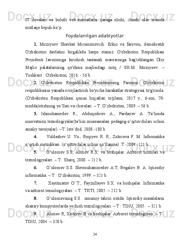 IT   ilovalari   va   bulutli   veb-xizmatlarni   ijaraga   olishi,   chunki   ular   orasida
mutlaqo bepuli ko’p.
Foy dalanilgan adabiy ot lar
1.   Mirziyoev   Shavkat   Miromonovich.   Erkin   va   farovon,   demokratik
O'zbekiston   davlatini   birgalikda   barpo   etamiz.   O'zbekiston   Respublikasi
Prezidenti   lavozimiga   kirishish   tantanali   marosimiga   bag'ishlangan   Oliy
Majlis   palatalarining   qo'shma   majlisidagi   nutq   /   SH.M.   Mirziyoev.   –
Toshkent : O'zbekiston, 2016. - 56 b.
2.   O'zbekiston   Respublikasi   Prezidentining   Farmoni.   O'zbekiston
respublikasini yanada rivojlantirish bo'yicha harakatlar strategiyasi to'g'risida.
(O'zbekiston   Respublikasi   qonun   hujjatlari   to'plami,   2017   y.,   6-son,   70-
modda) etishning yo’llari va choralari. – T.:O’zbekiston, 2009. – 56 b.
3.   Ishmuhamedov   R.,   Abduqodirov   A.,   Pardayev   A.   Ta’limda
innovatsion texnologiyalar(ta’lim muassasalari pedagog-o‘qituvchilari uchun
amaliy tavsiyalar). –T.:Iste’dod, 2008.-180 b. 
4. Yuldashev   U.   Yu.,   Boqiyev   R.   R.,   Zokirova   F.   M.   Informatika
o‘qitish metodikasi. (o‘qituvchilar uchun qo‘llanma) .T:-2004.-121 b
5. G‘ ulomov   S.S,   Alimov   R.X .   va   boshqalar.   Axborot   tizimlari   va
texnologiyalari. – T.: Sharq, 2000. – 212 b. 
6. G‘ ulomov   S.S.   Shermuhammedov   A.T,   Begalov   B.   A.   Iqtisodiy
informatika. – T.: O ‘ zbekiston, 1999. – 321 b. 
7.   Xayitmatov   O‘.T.,   Fayzullayev   S.X.   va   boshqalar.   Informatika
va axborot texnologiyalari. – T.: TKTI, 2005.  – 212 b. 
8. G‘ ulomovning S.S.   umumiy tahriri ostida. Iqtisodiy masalalarni
shaxsiy kompyuterlarda yechish texnologiyalari. – T.: TDIU, 2005.  – 321 b. 
9. Alimov R, Xodiyev B va boshqalar. Axborot texnologiyasi. – T.:
TDIU, 2004. – 320 b. 
24 