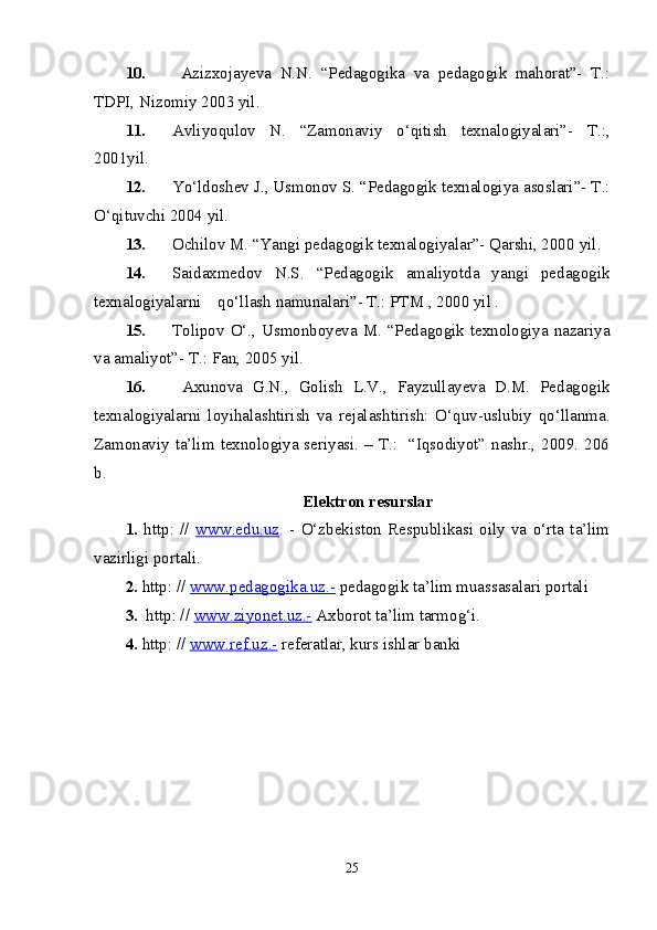 10.   Azizxojayeva   N.N.   “Pedagogika   va   pedagogik   mahorat”-   T.:
TDPI, Nizomiy 2003 yil. 
11. Avliyoqulov   N .   “Zamonaviy   o‘qitish   texnalogiyalari”-   T.:,
2001 yil . 
12. Yo‘ldoshev J., Usmonov S. “Pedagogik texnalogiya asoslari”- T.:
O‘qituvchi 2004 yil.
13. Ochilov M. “Yangi pedagogik texnalogiyalar”- Qarshi, 2000  yil .
14. Saidaxmedov   N.S.   “Pedagogik   amaliyotda   yangi   pedagogik
texnalogiyalarni    qo‘llash namunalari”- T.: PTM , 2000 yil .
15. Tolipov O‘., Usmonboyeva M. “Pedagogik texnologiya nazariya
va amaliyot”- T.: Fan, 2005 yil.
16.   Axunova   G.N.,   Golish   L.V.,   Fayzullayeva   D.M.   Pedagogik
texnalogiyalarni   loyihalashtirish   va   rejalashtirish:   O‘quv-uslubiy   qo‘llanma.
Zamonaviy ta’lim texnologiya seriyasi. – T.:   “Iqsodiyot” nashr., 2009. 206
b.
Elektron resurslar
1.   http:   //   www.edu.uz .   -   O‘zbekiston   Respublikasi   oily   va   o‘rta   ta’lim
vazirligi portali.
2.  http: //  www.pedagogika.uz.-  pedagogik ta’lim muassasalari portali
3.   http: //  www.ziyonet.uz.-  Axborot ta’lim tarmog‘i.
4.  http: //  www.ref.uz.-  referatlar, kurs ishlar banki
25 