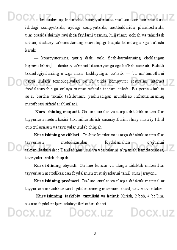 —   bir   kishining   bir   nechta   kompyuterlarda   ma’lumotlari   bor   masalan:
ishdagi   kompyuterda,   uydagi   kompyuterda,   noutbuklarida,   planshetlarida,
ular orasida   doimiy ravishda fayllarni uzatish, hujjatlarni ochish va tahrirlash
uchun,   dasturiy   ta’minotlarning   muvofiqligi   haqida   bilimlarga   ega   bo’lishi
kerak; 
—   kompyuterning   qattiq   diski   yoki   flesh-kartalarining   cheklangan
hajmini bilish;   — dasturiy ta’minot litsenziyasiga ega bo’lish zarurati; Bulutli
texnologiyalarning   o’ziga   nazar   tashlaydigan   bo’lsak   —   bu   ma’lumotlarni
qayta   ishlash   texnologiyalari   bo’lib,   unda   kompyuter   resurslari   Internet
foydalanuvchisiga   onlayn   xizmat   sifatida   taqdim   etiladi.   Bu   yerda   «bulut»
so’zi   barcha   texnik   tafsilotlarni   yashiradigan   murakkab   infratuzilmaning
metaforasi sifatida ishlatiladi.
  Kurs ishining maqsadi.   On-line kurslar va ularga didaktik materiallar
tayyorlash   metodikasini   takomillashtirish   xususiyatlarini   ilmiy-nazariy   tahlil
etib xulosalash va tavsiyalar ishlab chiqish.
Kurs ishining vazifalari:   On-line kurslar va ularga didaktik materiallar
tayyorlash   metodikasidan   foydalanishda   o’qitishni
takomillashtirishqo‘llaniladigan usul va vositalarini o’rganish hamda xulosa,
tavsiyalar ishlab chiqish.
Kurs   ishining   obyekti.   On-line   kurslar   va   ularga   didaktik   materiallar
tayyorlash metodikasidan foydalanish xususiyatlarini tahlil etish jarayoni.
Kurs ishining predmeti.   On-line kurslar va ularga didaktik materiallar
tayyorlash metodikasidan foydalanish ning mazmuni, shakl, usul va vositalari.
Kurs ishining   tarkibiy   tuzulishi va hajmi:   Kirish, 2 bob, 4 bo’lim,
xulosa foydalanilgan adabiyotlarlardan iborat. 
3