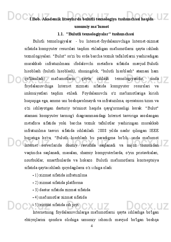 I . Bob.  Akademik litseylarda b ulutli texnologiya tushunchasi haqida
umumiy ma’lumot
1.1.     "Bulutli texnologiyalar" tushunchasi
Bulutli   texnologiyalar     -   bu   Internet-foydalanuvchiga   Internet-xizmat
sifatida   kompyuter   resurslari   taqdim   etiladigan   ma'lumotlarni   qayta   ishlash
texnologiyalari. "Bulut" so'zi bu erda barcha texnik tafsilotlarni yashiradigan
murakkab   infratuzilmani   ifodalovchi   metafora   sifatida   mavjud.Bulutli
hisoblash   (bulutli   hisoblash),   shuningdek,   "bulutli   hisoblash"   atamasi   ham
qo'llaniladi)   ma'lumotlarni   qayta   ishlash   texnologiyasidir,   unda
foydalanuvchiga   Internet   xizmati   sifatida   kompyuter   resurslari   va
imkoniyatlari   taqdim   etiladi.   Foydalanuvchi   o'z   ma'lumotlariga   kirish
huquqiga ega, ammo uni boshqarolmaydi va infratuzilma, operatsion tizim va
o'zi   ishlayotgan   dasturiy   ta'minot   haqida   qayg'urmasligi   kerak.   "Bulut"
atamasi   kompyuter   tarmog'i   diagrammasidagi   Internet   tasviriga   asoslangan
metafora   sifatida   yoki   barcha   texnik   tafsilotlar   yashiringan   murakkab
infratuzilma   tasviri   sifatida   ishlatiladi.   2008   yilda   nashr   qilingan   IEEE
hujjatiga   ko'ra,   "Bulutli   hisoblash   bu   paradigma   bo'lib,   unda   ma'lumot
Internet   serverlarida   doimiy   ravishda   saqlanadi   va   mijoz   tomonidan
vaqtincha   saqlanadi,   masalan,   shaxsiy   kompyuterlarda,   o'yin   pristavkalari,
noutbuklar,   smartfonlarda   va   hokazo.   Bulutli   ma'lumotlarni   kontseptsiya
sifatida qayta ishlash quyidagilarni o'z ichiga oladi:
 1) xizmat sifatida infratuzilma
 2) xizmat sifatida platforma
 3) dastur sifatida xizmat sifatida
 4) ma'lumotlar xizmat sifatida
 5) xizmat sifatida ish joyi
Internetning   foydalanuvchilarga   ma'lumotlarni   qayta   ishlashga   bo'lgan
ehtiyojlarini   qondira   olishiga   umumiy   ishonch   mavjud   bo'lgan   boshqa
4 