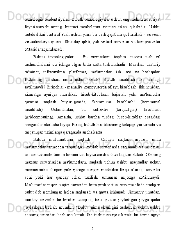 texnologik tendentsiyalar.  Bulutli texnologiyalar uchun eng muhim xususiyat
foydalanuvchilarning   Internet-manbalarini   notekis   talab   qilishidir.   Ushbu
notekislikni bartaraf etish uchun yana bir oraliq qatlam qo'llaniladi -   serverni
virtualizatsiya   qilish   .   Shunday   qilib,   yuk   virtual   serverlar   va   kompyuterlar
o'rtasida taqsimlanadi.
Bulutli   texnologiyalar     -   Bu   xizmatlarni   taqdim   etuvchi   turli   xil
tushunchalarni   o'z   ichiga   olgan   bitta   katta   tushunchadir.   Masalan,   dasturiy
ta'minot,   infratuzilma,   platforma,   ma'lumotlar,   ish   joyi   va   boshqalar.
Bularning   barchasi   nima   uchun   kerak?   Bulutli   hisoblash   deb   nimaga
aytilmaydi? Birinchisi - mahalliy kompyuterda oflayn hisoblash. Ikkinchidan,
xizmatga   ayniqsa   murakkab   hisob-kitoblarni   bajarish   yoki   ma'lumotlar
qatorini   saqlash   buyurilganida,   "kommunal   hisoblash"   (kommunal
hisoblash).   Uchinchidan,   bu   kollektiv   (tarqatilgan)   hisoblash
(gridcomputing).   Amalda,   ushbu   barcha   turdagi   hisob-kitoblar   orasidagi
chegaralar etarlicha loyqa. Biroq, bulutli hisoblashning kelajagi yordamchi va
tarqatilgan tizimlarga qaraganda ancha katta.
Bulutli   ma'lumotlarni   saqlash     -   Onlayn   saqlash   modeli,   unda
ma'lumotlar   tarmoqda   tarqatilgan   ko'plab   serverlarda   saqlanadi   va   mijozlar,
asosan uchinchi tomon tomonidan foydalanish uchun taqdim etiladi. O'zining
maxsus   serverlarida   ma'lumotlarni   saqlash   uchun   ushbu   maqsadlar   uchun
maxsus sotib olingan  yoki  ijaraga olingan  modeldan  farqli o'laroq, serverlar
soni   yoki   har   qanday   ichki   tuzilishi   umuman   mijozga   ko'rinmaydi.
Ma'lumotlar mijoz nuqtai nazaridan bitta yirik virtual serverni ifoda etadigan
bulut  deb  nomlangan  holda  saqlanadi  va  qayta  ishlanadi.  Jismoniy  jihatdan,
bunday   serverlar   bir-biridan   uzoqroq,   turli   qit'alar   joylashgan   joyga   qadar
joylashgan bo'lishi mumkin. "Bulut" nima ekanligini tushunish uchun ushbu
sonning   tarixidan   boshlash   kerak.   Siz   tushunishingiz   kerak:   bu   texnologiya
5