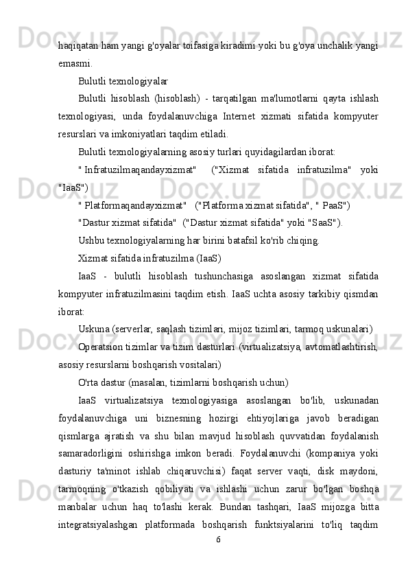 haqiqatan ham yangi g'oyalar toifasiga kiradimi yoki bu g'oya unchalik yangi
emasmi.
Bulutli texnologiyalar
Bulutli   hisoblash   (hisoblash)   -   tarqatilgan   ma'lumotlarni   qayta   ishlash
texnologiyasi,   unda   foydalanuvchiga   Internet   xizmati   sifatida   kompyuter
resurslari va imkoniyatlari taqdim etiladi.
Bulutli texnologiyalarning asosiy turlari quyidagilardan iborat:
"   Infratuzilmaqandayxizmat"       ("Xizmat   sifatida   infratuzilma"   yoki
"IaaS")
"   Platformaqandayxizmat"      ("Platforma xizmat sifatida", "   PaaS ")
"Dastur xizmat sifatida"    ("Dastur xizmat sifatida" yoki "SaaS").
Ushbu texnologiyalarning har birini batafsil ko'rib chiqing.
Xizmat sifatida infratuzilma (IaaS)
IaaS   -   bulutli   hisoblash   tushunchasiga   asoslangan   xizmat   sifatida
kompyuter infratuzilmasini taqdim etish. IaaS uchta asosiy tarkibiy qismdan
iborat:
Uskuna (serverlar, saqlash tizimlari, mijoz tizimlari, tarmoq uskunalari)
Operatsion tizimlar va tizim dasturlari (virtualizatsiya, avtomatlashtirish,
asosiy resurslarni boshqarish vositalari)
O'rta dastur (masalan, tizimlarni boshqarish uchun)
IaaS   virtualizatsiya   texnologiyasiga   asoslangan   bo'lib,   uskunadan
foydalanuvchiga   uni   biznesning   hozirgi   ehtiyojlariga   javob   beradigan
qismlarga   ajratish   va   shu   bilan   mavjud   hisoblash   quvvatidan   foydalanish
samaradorligini   oshirishga   imkon   beradi.   Foydalanuvchi   (kompaniya   yoki
dasturiy   ta'minot   ishlab   chiqaruvchisi)   faqat   server   vaqti,   disk   maydoni,
tarmoqning   o'tkazish   qobiliyati   va   ishlashi   uchun   zarur   bo'lgan   boshqa
manbalar   uchun   haq   to'lashi   kerak.   Bundan   tashqari,   IaaS   mijozga   bitta
integratsiyalashgan   platformada   boshqarish   funktsiyalarini   to'liq   taqdim
6 