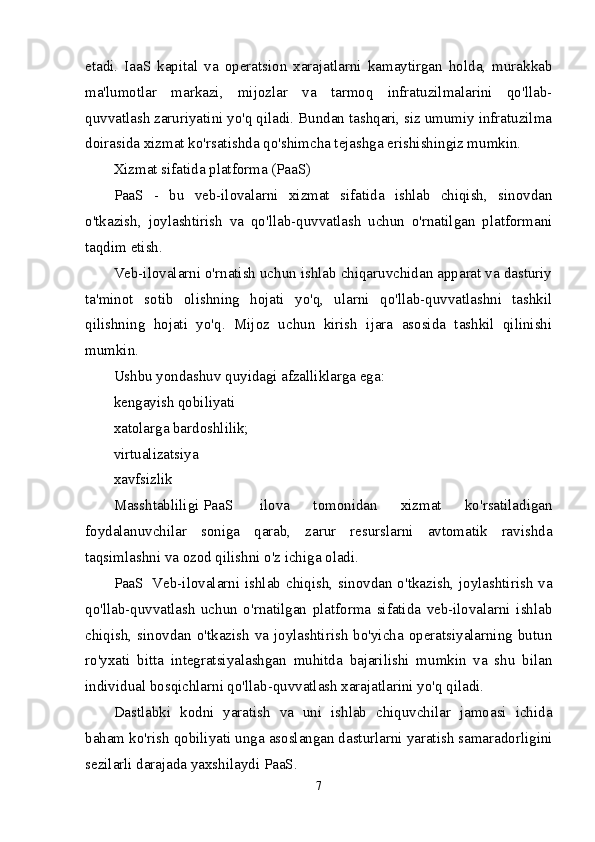 etadi.   IaaS   kapital   va   operatsion   xarajatlarni   kamaytirgan   holda,   murakkab
ma'lumotlar   markazi,   mijozlar   va   tarmoq   infratuzilmalarini   qo'llab-
quvvatlash zaruriyatini yo'q qiladi. Bundan tashqari, siz umumiy infratuzilma
doirasida xizmat ko'rsatishda qo'shimcha tejashga erishishingiz mumkin.
Xizmat sifatida platforma (PaaS)
PaaS   -   bu   veb-ilovalarni   xizmat   sifatida   ishlab   chiqish,   sinovdan
o'tkazish,   joylashtirish   va   qo'llab-quvvatlash   uchun   o'rnatilgan   platformani
taqdim etish .
Veb-ilovalarni o'rnatish uchun ishlab chiqaruvchidan apparat va dasturiy
ta'minot   sotib   olishning   hojati   yo'q,   ularni   qo'llab-quvvatlashni   tashkil
qilishning   hojati   yo'q.   Mijoz   uchun   kirish   ijara   asosida   tashkil   qilinishi
mumkin. 
Ushbu yondashuv quyidagi afzalliklarga ega:
kengayish qobiliyati
xatolarga bardoshlilik;
virtualizatsiya
xavfsizlik
Masshtabliligi   PaaS     ilova   tomonidan   xizmat   ko'rsatiladigan
foydalanuvchilar   soniga   qarab,   zarur   resurslarni   avtomatik   ravishda
taqsimlashni va ozod qilishni o'z ichiga oladi.
PaaS     Veb-ilovalarni ishlab chiqish, sinovdan o'tkazish, joylashtirish  va
qo'llab-quvvatlash   uchun   o'rnatilgan   platforma   sifatida   veb-ilovalarni   ishlab
chiqish, sinovdan o'tkazish va  joylashtirish  bo'yicha  operatsiyalarning  butun
ro'yxati   bitta   integratsiyalashgan   muhitda   bajarilishi   mumkin   va   shu   bilan
individual bosqichlarni qo'llab-quvvatlash xarajatlarini yo'q qiladi.
Dastlabki   kodni   yaratish   va   uni   ishlab   chiquvchilar   jamoasi   ichida
baham ko'rish qobiliyati unga asoslangan dasturlarni yaratish samaradorligini
sezilarli darajada yaxshilaydi   PaaS .
7 