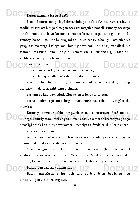 Dastur xizmat sifatida (SaaS).
Saas   -   dasturni   oxirgi   foydalanuvchilarga   talab   bo'yicha   xizmat   sifatida
taqdim etishni o'z ichiga oladigan dasturni tarqatish modeli. Bunday dasturga
kirish   tarmoq   orqali   va   ko'pincha   Internet-brauzer   orqali   amalga   oshiriladi.
Bunday   holda,   SaaS   modelining   mijoz   uchun   asosiy   afzalligi   -   o'rnatish   va
yangilash   va   unga   ishlaydigan   dasturiy   ta'minotni   o'rnatish,   yangilash   va
xizmat   ko'rsatish   bilan   bog'liq   xarajatlarning   etishmasligi.   Maqsadli
auditoriya - oxirgi foydalanuvchilar.
SaaS modelida:
ilova masofadan foydalanish uchun moslangan;
bir nechta mijoz bitta dasturdan foydalanishi mumkin;
xizmat   uchun   to'lov   har   oylik   obuna   sifatida   yoki   tranzaktsiyalarning
umumiy miqdoridan kelib chiqib olinadi;
dasturni qo'llab-quvvatlash allaqachon to'lovga kiritilgan;
dastur   xodimlarga   mijozlarga   muammosiz   va   oshkora   yangilanishi
mumkin.
Dasturiy   ta'minotni   ishlab   chiquvchilar   nuqtai   nazaridan,   SaaS   modeli
mijozga dasturiy ta'minotni saqlash, nusxalash va o'rnatish imkoniyatiga ega
emasligi sababli dasturiy ta'minotdan litsenziyasiz foydalanish bilan samarali
kurashishga imkon beradi.
Aslida, SaaS dasturiy ta'minoti ichki axborot tizimlariga yanada qulay va
tejamkor alternativa sifatida qaralishi mumkin.
SaaSmantig'ini   rivojlantirish   -   bu   tushuncha   Vaas   ( Ish   joyi     xizmat
sifatida - xizmat sifatida ish joyi). Ya'ni, mijoz o'z ixtiyorida barcha kerakli
dasturiy ta'minot bilan to'liq jihozlangan virtual ish stantsiyasini oladi.
Ma'lumotni saqlash va zaxiralash
Bulut   xizmatlarining   har   uch   turi   bir-biri   bilan   bog'langan   va
birlashtirilgan tuzilmani anglatadi.
8