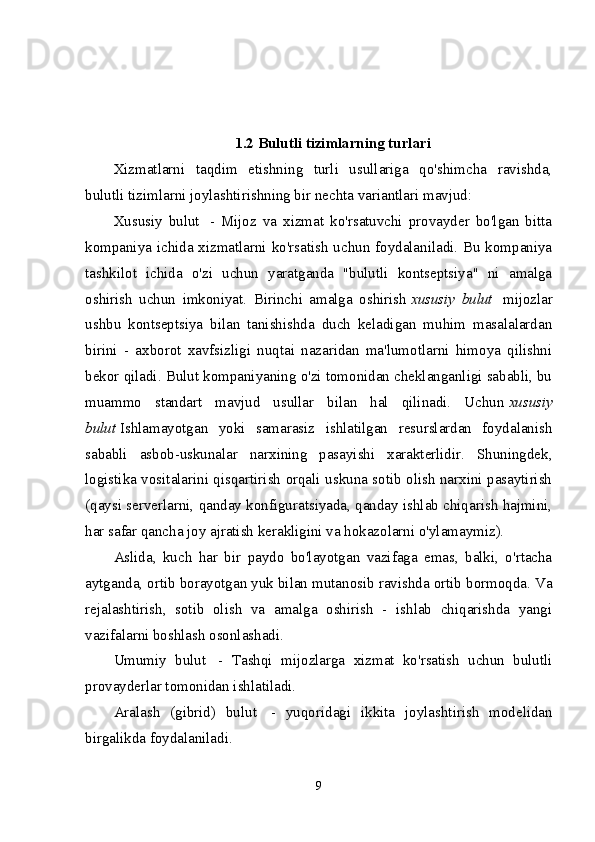 1.2 Bulutli tizimlarning turlari
Xizmatlarni   taqdim   etishning   turli   usullariga   qo'shimcha   ravishda,
bulutli tizimlarni joylashtirishning bir nechta variantlari mavjud:
Xususiy   bulut     -   Mijoz   va   xizmat   ko'rsatuvchi   provayder   bo'lgan   bitta
kompaniya ichida xizmatlarni ko'rsatish uchun foydalaniladi. Bu kompaniya
tashkilot   ichida   o'zi   uchun   yaratganda   "bulutli   kontseptsiya"   ni   amalga
oshirish   uchun   imkoniyat.   Birinchi   amalga   oshirish   xususiy   bulut     mijozlar
ushbu   kontseptsiya   bilan   tanishishda   duch   keladigan   muhim   masalalardan
birini   -   axborot   xavfsizligi   nuqtai   nazaridan   ma'lumotlarni   himoya   qilishni
bekor qiladi. Bulut kompaniyaning o'zi tomonidan cheklanganligi sababli, bu
muammo   standart   mavjud   usullar   bilan   hal   qilinadi.   Uchun   xususiy
bulut   Ishlamayotgan   yoki   samarasiz   ishlatilgan   resurslardan   foydalanish
sababli   asbob-uskunalar   narxining   pasayishi   xarakterlidir.   Shuningdek,
logistika vositalarini qisqartirish orqali uskuna sotib olish narxini pasaytirish
(qaysi serverlarni, qanday konfiguratsiyada, qanday ishlab chiqarish hajmini,
har safar qancha joy ajratish kerakligini va hokazolarni o'ylamaymiz).
Aslida,   kuch   har   bir   paydo   bo'layotgan   vazifaga   emas,   balki,   o'rtacha
aytganda, ortib borayotgan yuk bilan mutanosib ravishda ortib bormoqda. Va
rejalashtirish,   sotib   olish   va   amalga   oshirish   -   ishlab   chiqarishda   yangi
vazifalarni boshlash osonlashadi.
Umumiy   bulut     -   Tashqi   mijozlarga   xizmat   ko'rsatish   uchun   bulutli
provayderlar tomonidan ishlatiladi.
Aralash   (gibrid)   bulut     -   yuqoridagi   ikkita   joylashtirish   modelidan
birgalikda foydalaniladi.
9 