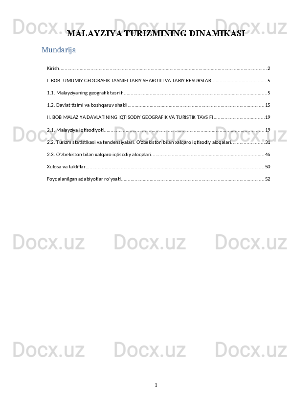 MALAYZIYA TURIZMINING DINAMIKASI
Mundarija
Kirish ........................................................................................................................................................ 2
I. BOB. UMUMIY GEOGRAFIK TASNIFI TABIY SHAROITI VA TABIY RESURSLAR ......................................... 5
1.1. Malayziyaning geografik tasnifi ......................................................................................................... 5
1.2. Davlat tizimi va boshqaruv shakli .................................................................................................... 15
II. BOB MALAZIYA DAVLATINING IQTISODIY GEOGRAFIK VA TURISTIK TAVSIFI ..................................... 19
2.1. Malayziya iqtisodiyoti ..................................................................................................................... 19
2.2. Turizm statistikasi va tendensiyalari. O'zbekiston bilan xalqaro iqtisodiy aloqalari. ....................... 31
2.3. O'zbekiston bilan xalqaro iqtisodiy aloqalari .................................................................................. 46
Xulosa va takliflar ................................................................................................................................... 50
Foydalanilgan adabiyotlar ro’yxati ......................................................................................................... 52
1 