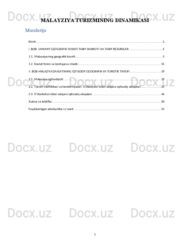 MALAYZIYA TURIZMINING DINAMIKASI
Mundarija
Kirish ........................................................................................................................................................ 2
I. BOB. UMUMIY GEOGRAFIK TASNIFI TABIY SHAROITI VA TABIY RESURSLAR ......................................... 5
1.1. Malayziyaning geografik tasnifi ......................................................................................................... 5
1.2. Davlat tizimi va boshqaruv shakli .................................................................................................... 15
II. BOB MALAZIYA DAVLATINING IQTISODIY GEOGRAFIK VA TURISTIK TAVSIFI ..................................... 19
2.1. Malayziya iqtisodiyoti ..................................................................................................................... 19
2.2. Turizm statistikasi va tendensiyalari. O'zbekiston bilan xalqaro iqtisodiy aloqalari. ....................... 31
2.3. O'zbekiston bilan xalqaro iqtisodiy aloqalari .................................................................................. 46
Xulosa va takliflar ................................................................................................................................... 50
Foydalanilgan adabiyotlar ro’yxati ......................................................................................................... 52
1