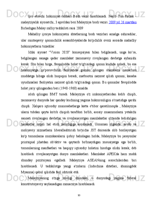 Ijro   etuvchi   hokimiyat   rahbari   Bosh   vazir   hisoblanadi.   Najib   Tun   Razak   -
malayziyalik siyosatchi,  3 apreldan  beri Malayziya  bosh vaziri   2009     yil 26 martdan   
Birlashgan  Malay milliy tashkiloti  raisi  2009 
Mahalliy   ijroiya   hokimiyatni   shtatlarning   bosh   vazirlari   amalga   oshiradilar,
ular   mintaqaviy   qonunchilik   assambleyalarida   ko'pchilik   ovozi   asosida   mahalliy
hokimiyatlarni tuzadilar.
Ichki   siyosat   “Vision   2020”   konsepsiyasi   bilan   belgilanadi,   unga   ko‘ra,
belgilangan   sanaga   qadar   mamlakat   zamonaviy   rivojlangan   davlatga   aylanishi
kerak. Shu bilan birga, favqulodda holat to'g'risidagi qonun kuchda qoladi, bu esa
hokimiyatga   qo'poruvchilik   faoliyatida   gumon   qilingan   shaxslarni   noma'lum
muddatga   hibsga   olish   huquqini   beradi;   matbuotni   nazorat   qilish   qonuni;   kasaba
uyushmalari faoliyatini nazorat qilish to'g'risidagi qonun. Bu qonunlar favqulodda
holat joriy qilingandan beri (1948-1960) amalda.
isloh   qilingan   BMT   turadi.   Malayziya   o'z   imkoniyatlaridan   kelib   chiqib,
zamonaviy dunyoda har qanday kuchning yagona hukmronligini o'rnatishga qarshi
chiqdi.   Xalqaro   iqtisodiy   munosabatlarga   katta   e'tibor   qaratilmoqda   ,   Malayziya
ularni   tubdan   qayta   ko'rib   chiqish   tarafdori   bo'lib,   asosiy   muammolarni   yetakchi
sanoati   rivojlangan   davlatlar   va   rivojlanayotgan   mamlakatlar   o'rtasida   kelishilgan
harakatlar   orqali   hal   etish   zarurligiga   asoslanadi.   Umuman   olganda,   savdo   va
moliyaviy   xizmatlarni   liberallashtirish   bo'yicha   JST   doirasida   olib   borilayotgan
ko'p   tomonlama   muzokaralarni   ijobiy   baholagan   holda,   Malayziya   bu   jarayonlar
printsipial   jihatdan   ob'ektiv   va   qaytarib   bo'lmaydigan   xususiyatga   ega   bo'lib,
tomonlarning   manfaatlari   va   haqiqiy   iqtisodiy   holatini   hisobga   olishi   kerak,   deb
hisobladi.   rivojlanayotgan   dunyo   mamlakatlari.   Mamlakat   APEKda   ham   xuddi
shunday   pozitsiyani   egalladi.   Malayziya   ASEANning   asoschilaridan   biri
hisoblanadi.   U   tashkilotga   yangi   a'zolarni   (Indochina   shtatlari,   shuningdek
Myanma) qabul qilishda faol ishtirok etdi.
Malayziyaning   o'ziga   xosligi   shundaki,   u   dunyodagi   yagona   federal
konstitutsiyaviy saylanadigan monarxiya hisoblanadi.
10 