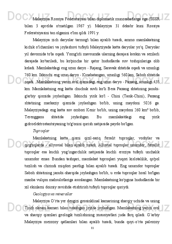 Malayziya Rossiya Federatsiyasi bilan diplomatik munosabatlarga ega (SSSR
bilan   3   aprelda   o'rnatilgan   1967   y).   Malayziya   31   dekabr   kuni   Rossiya
Federatsiyasini tan olganini e'lon qildi 1991 y.
Malayziya   zich   daryolar   tarmog'i   bilan   ajralib   turadi,   ammo   mamlakatning
kichik o'lchamlari va joylashuvi tufayli Malayziyada katta daryolar yo'q. Daryolar
yil davomida to'la oqadi. Yomg'irli mavsumda ularning darajasi keskin va sezilarli
darajada   ko'tariladi,   bu   ko'pincha   bir   qator   hududlarda   suv   toshqinlariga   olib
keladi. Mamlakatdagi eng uzun daryo - Rajang, Saravak shtatida oqadi va uzunligi
760 km. Ikkinchi eng uzun daryo - Kinabatangan, uzunligi 560 km, Saboh shtatida
oqadi . Mamlakatning yarim orol qismidagi eng uzun daryo - Paxang, uzunligi 435
km.   Mamlakatning   eng   katta   chuchuk   suvli   ko'li   Bera   Paxang   shtatining   janubi-
g'arbiy   qismida   joylashgan.   Ikkinchi   yirik   ko'l   -   Chini   (Tasik-Chini),   Paxang
shtatining   markaziy   qismida   joylashgan   bo'lib,   uning   maydoni   5026   ga.
Malayziyadagi  eng katta suv ombori Kenir bo'lib, uning maydoni 260 km² bo'lib,
Terengganu   shtatida   joylashgan.   Bu   mamlakatdagi   eng   yirik
gidroelektrostantsiyaning to'g'onini qurish natijasida paydo bo'lgan.
Tuproqlar
Mamlakatning   katta   qismi   qizil-sariq   ferralit   tuproqlar,   vodiylar   va
qirg'oqlarda   -   allyuvial   bilan   ajralib   turadi.   Alluvial   tuproqlar   unumdor,   ferrallit
tuproqlar   esa   kuchli   yog ingarchilik   natijasida   kuchli   eroziya   tufayli   unchalikʻ
unumdor   emas.   Bundan   tashqari,   mamlakat   tuproqlari   yuqori   kislotalilik,   qo'pol
tuzilish   va   chirindi   miqdori   pastligi   bilan   ajralib   turadi.   Eng   unumdor   tuproqlar
Saboh shtatining  janubi-sharqida  joylashgan   bo'lib, u  erda tuproqlar   hosil   bo'lgan
manba vulqon mahsulotlariga asoslangan. Mamlakatning ko'pgina hududlarida bir
xil ekinlarni doimiy ravishda etishtirish tufayli tuproqlar quriydi.
Geologiya va minerallar
Malayziya O rta yer dengizi geosinklinal kamarining sharqiy uchida va uning	
ʻ
Tinch okeani kamari bilan tutashgan joyida joylashgan. Mamlakatning yarim orol
va   sharqiy   qismlari   geologik   tuzilishining   xususiyatlari   juda   farq   qiladi.   G arbiy	
ʻ
Malayziya   mezozoy   qatlamlari   bilan   ajralib   turadi,   bunda   quyi-o rta   paleozoy	
ʻ
11 