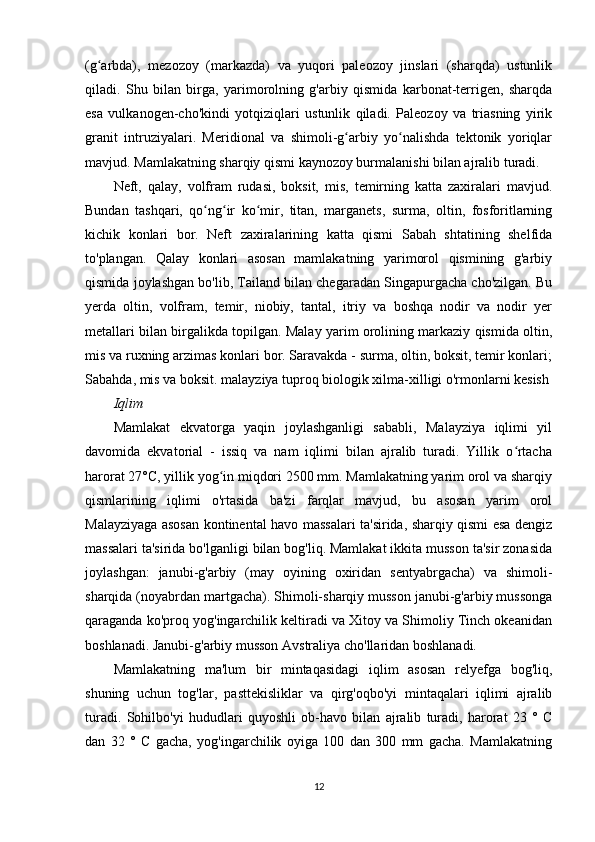 (g arbda),   mezozoy   (markazda)   va   yuqori   paleozoy   jinslari   (sharqda)   ustunlikʻ
qiladi.   Shu   bilan   birga,   yarimorolning   g'arbiy   qismida   karbonat-terrigen,   sharqda
esa   vulkanogen-cho'kindi   yotqiziqlari   ustunlik   qiladi.   Paleozoy   va   triasning   yirik
granit   intruziyalari.   Meridional   va   shimoli-g arbiy   yo nalishda   tektonik   yoriqlar	
ʻ ʻ
mavjud. Mamlakatning sharqiy qismi kaynozoy burmalanishi bilan ajralib turadi.
Neft,   qalay,   volfram   rudasi,   boksit,   mis,   temirning   katta   zaxiralari   mavjud.
Bundan   tashqari,   qo ng ir   ko mir,   titan,   marganets,   surma,   oltin,   fosforitlarning	
ʻ ʻ ʻ
kichik   konlari   bor.   Neft   zaxiralarining   katta   qismi   Sabah   shtatining   shelfida
to'plangan.   Qalay   konlari   asosan   mamlakatning   yarimorol   qismining   g'arbiy
qismida joylashgan bo'lib, Tailand bilan chegaradan Singapurgacha cho'zilgan. Bu
yerda   oltin,   volfram,   temir,   niobiy,   tantal,   itriy   va   boshqa   nodir   va   nodir   yer
metallari bilan birgalikda topilgan. Malay yarim orolining markaziy qismida oltin,
mis va ruxning arzimas konlari bor. Saravakda - surma, oltin, boksit, temir konlari;
Sabahda, mis va boksit. malayziya tuproq biologik xilma-xilligi o'rmonlarni kesish
Iqlim
Mamlakat   ekvatorga   yaqin   joylashganligi   sababli,   Malayziya   iqlimi   yil
davomida   ekvatorial   -   issiq   va   nam   iqlimi   bilan   ajralib   turadi.   Yillik   o rtacha	
ʻ
harorat 27°C, yillik yog in miqdori 2500 mm. Mamlakatning yarim orol va sharqiy	
ʻ
qismlarining   iqlimi   o'rtasida   ba'zi   farqlar   mavjud,   bu   asosan   yarim   orol
Malayziyaga asosan kontinental havo massalari ta'sirida, sharqiy qismi esa dengiz
massalari ta'sirida bo'lganligi bilan bog'liq. Mamlakat ikkita musson ta'sir zonasida
joylashgan:   janubi-g'arbiy   (may   oyining   oxiridan   sentyabrgacha)   va   shimoli-
sharqida (noyabrdan martgacha). Shimoli-sharqiy musson janubi-g'arbiy mussonga
qaraganda ko'proq yog'ingarchilik keltiradi va Xitoy va Shimoliy Tinch okeanidan
boshlanadi. Janubi-g'arbiy musson Avstraliya cho'llaridan boshlanadi.
Mamlakatning   ma'lum   bir   mintaqasidagi   iqlim   asosan   relyefga   bog'liq,
shuning   uchun   tog'lar,   pasttekisliklar   va   qirg'oqbo'yi   mintaqalari   iqlimi   ajralib
turadi.   Sohilbo'yi   hududlari   quyoshli   ob-havo   bilan   ajralib   turadi,   harorat   23   °   C
dan   32   °   C   gacha,   yog'ingarchilik   oyiga   100   dan   300   mm   gacha.   Mamlakatning
12