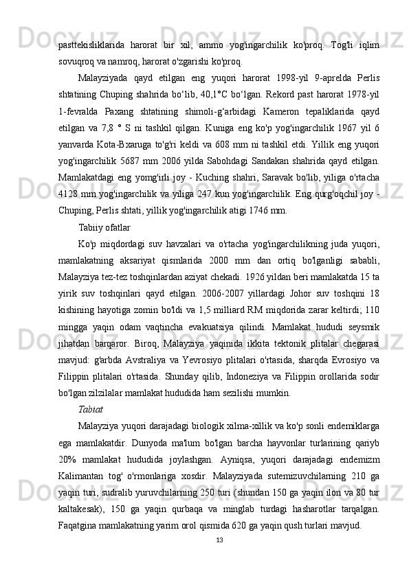 pasttekisliklarida   harorat   bir   xil,   ammo   yog'ingarchilik   ko'proq.   Tog'li   iqlim
sovuqroq va namroq, harorat o'zgarishi ko'proq.
Malayziyada   qayd   etilgan   eng   yuqori   harorat   1998-yil   9-aprelda   Perlis
shtatining Chuping shahrida bo‘lib, 40,1°C bo‘lgan. Rekord past  harorat  1978-yil
1-fevralda   Paxang   shtatining   shimoli-g‘arbidagi   Kameron   tepaliklarida   qayd
etilgan   va   7,8   °   S   ni   tashkil   qilgan.   Kuniga   eng   ko'p   yog'ingarchilik   1967   yil   6
yanvarda Kota-Bxaruga  to'g'ri  keldi   va  608 mm  ni   tashkil   etdi. Yillik eng  yuqori
yog'ingarchilik   5687   mm   2006   yilda   Sabohdagi   Sandakan   shahrida   qayd   etilgan.
Mamlakatdagi   eng   yomg'irli   joy   -   Kuching   shahri,   Saravak   bo'lib,   yiliga   o'rtacha
4128 mm yog'ingarchilik va yiliga 247 kun yog'ingarchilik. Eng qurg'oqchil joy -
Chuping, Perlis shtati, yillik yog'ingarchilik atigi 1746 mm.
Tabiiy ofatlar
Ko'p   miqdordagi   suv   havzalari   va   o'rtacha   yog'ingarchilikning   juda   yuqori,
mamlakatning   aksariyat   qismlarida   2000   mm   dan   ortiq   bo'lganligi   sababli,
Malayziya tez-tez toshqinlardan aziyat chekadi. 1926 yildan beri mamlakatda 15 ta
yirik   suv   toshqinlari   qayd   etilgan.   2006-2007   yillardagi   Johor   suv   toshqini   18
kishining hayotiga zomin bo'ldi va 1,5 milliard RM  miqdorida zarar  keltirdi;  110
mingga   yaqin   odam   vaqtincha   evakuatsiya   qilindi.   Mamlakat   hududi   seysmik
jihatdan   barqaror.   Biroq,   Malayziya   yaqinida   ikkita   tektonik   plitalar   chegarasi
mavjud:   g'arbda   Avstraliya   va   Yevrosiyo   plitalari   o'rtasida,   sharqda   Evrosiyo   va
Filippin   plitalari   o'rtasida.   Shunday   qilib,   Indoneziya   va   Filippin   orollarida   sodir
bo'lgan zilzilalar mamlakat hududida ham sezilishi mumkin.
Tabiat
Malayziya yuqori darajadagi biologik xilma-xillik va ko'p sonli endemiklarga
ega   mamlakatdir.   Dunyoda   ma'lum   bo'lgan   barcha   hayvonlar   turlarining   qariyb
20%   mamlakat   hududida   joylashgan.   Ayniqsa,   yuqori   darajadagi   endemizm
Kalimantan   tog'   o'rmonlariga   xosdir.   Malayziyada   sutemizuvchilarning   210   ga
yaqin turi, sudralib yuruvchilarning 250 turi (shundan 150 ga yaqin ilon va 80 tur
kaltakesak),   150   ga   yaqin   qurbaqa   va   minglab   turdagi   hasharotlar   tarqalgan.
Faqatgina mamlakatning yarim orol qismida 620 ga yaqin qush turlari mavjud.
13 