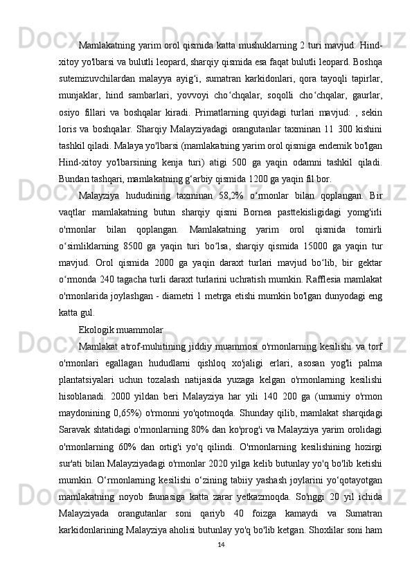 Mamlakatning yarim orol qismida katta mushuklarning 2 turi mavjud: Hind-
xitoy yo'lbarsi va bulutli leopard, sharqiy qismida esa faqat bulutli leopard. Boshqa
sutemizuvchilardan   malayya   ayig i,   sumatran   karkidonlari,   qora   tayoqli   tapirlar,ʻ
munjaklar,   hind   sambarlari,   yovvoyi   cho chqalar,   soqolli   cho chqalar,   gaurlar,	
ʻ ʻ
osiyo   fillari   va   boshqalar   kiradi.   Primatlarning   quyidagi   turlari   mavjud:   ,   sekin
loris   va   boshqalar.   Sharqiy   Malayziyadagi   orangutanlar   taxminan   11   300   kishini
tashkil qiladi. Malaya yo'lbarsi (mamlakatning yarim orol qismiga endemik bo'lgan
Hind-xitoy   yo'lbarsining   kenja   turi)   atigi   500   ga   yaqin   odamni   tashkil   qiladi.
Bundan tashqari, mamlakatning g‘arbiy qismida 1200 ga yaqin fil bor.
Malayziya   hududining   taxminan   58,2%   o rmonlar   bilan   qoplangan.   Bir	
ʻ
vaqtlar   mamlakatning   butun   sharqiy   qismi   Bornea   pasttekisligidagi   yomg'irli
o'rmonlar   bilan   qoplangan.   Mamlakatning   yarim   orol   qismida   tomirli
o simliklarning   8500   ga   yaqin   turi   bo lsa,   sharqiy   qismida   15000   ga   yaqin   tur	
ʻ ʻ
mavjud.   Orol   qismida   2000   ga   yaqin   daraxt   turlari   mavjud   bo lib,   bir   gektar	
ʻ
o rmonda 240 tagacha turli daraxt turlarini uchratish mumkin. Rafflesia mamlakat	
ʻ
o'rmonlarida joylashgan - diametri 1 metrga etishi mumkin bo'lgan dunyodagi eng
katta gul.
Ekologik muammolar
Mamlakat   atrof-muhitining   jiddiy   muammosi   o'rmonlarning   kesilishi   va   torf
o'rmonlari   egallagan   hududlarni   qishloq   xo'jaligi   erlari,   asosan   yog'li   palma
plantatsiyalari   uchun   tozalash   natijasida   yuzaga   kelgan   o'rmonlarning   kesilishi
hisoblanadi.   2000   yildan   beri   Malayziya   har   yili   140   200   ga   (umumiy   o'rmon
maydonining  0,65%)   o'rmonni   yo'qotmoqda.   Shunday  qilib,   mamlakat   sharqidagi
Saravak shtatidagi o'rmonlarning 80% dan ko'prog'i va Malayziya yarim orolidagi
o'rmonlarning   60%   dan   ortig'i   yo'q   qilindi.   O'rmonlarning   kesilishining   hozirgi
sur'ati bilan Malayziyadagi o'rmonlar 2020 yilga kelib butunlay yo'q bo'lib ketishi
mumkin.   O‘rmonlarning   kesilishi   o‘zining   tabiiy   yashash   joylarini   yo‘qotayotgan
mamlakatning   noyob   faunasiga   katta   zarar   yetkazmoqda.   So'nggi   20   yil   ichida
Malayziyada   orangutanlar   soni   qariyb   40   foizga   kamaydi   va   Sumatran
karkidonlarining Malayziya aholisi butunlay yo'q bo'lib ketgan. Shoxlilar soni ham
14 