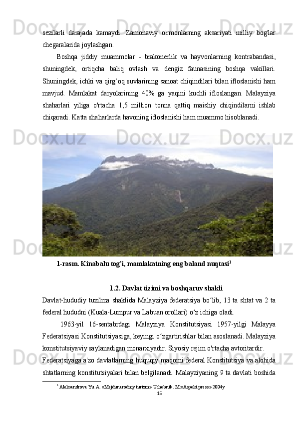 sezilarli   darajada   kamaydi.   Zamonaviy   o'rmonlarning   aksariyati   milliy   bog'lar
chegaralarida joylashgan.
Boshqa   jiddiy   muammolar   -   brakonerlik   va   hayvonlarning   kontrabandasi,
shuningdek,   ortiqcha   baliq   ovlash   va   dengiz   faunasining   boshqa   vakillari.
Shuningdek, ichki va qirg‘oq suvlarining sanoat chiqindilari bilan ifloslanishi ham
mavjud.   Mamlakat   daryolarining   40%   ga   yaqini   kuchli   ifloslangan.   Malayziya
shaharlari   yiliga   o'rtacha   1,5   million   tonna   qattiq   maishiy   chiqindilarni   ishlab
chiqaradi.  Katta shaharlarda havoning ifloslanishi ham muammo hisoblanadi.
1-rasm. Kinabalu tog'i, mamlakatning eng baland nuqtasi 1
1.2. Davlat tizimi va boshqaruv shakli
Davlat-hududiy tuzilma shaklida Malayziya  federatsiya bo lib, 13 ta shtat  va 2 taʻ
federal hududni (Kuala-Lumpur va Labuan orollari) o z ichiga oladi.	
ʻ
1963-yil   16-sentabrdagi   Malayziya   Konstitutsiyasi   1957-yilgi   Malayya
Federatsiyasi Konstitutsiyasiga, keyingi o zgartirishlar bilan asoslanadi. Malayziya	
ʻ
konstitutsiyaviy saylanadigan monarxiyadir. Siyosiy rejim o'rtacha avtoritardir.
Federatsiyaga a'zo davlatlarning huquqiy maqomi federal Konstitutsiya va alohida
shtatlarning konstitutsiyalari bilan belgilanadi. Malayziyaning 9 ta davlati boshida
1
  Aleksandrova Yu.A. «Mejdunarodniy turizm» Uchebnik. M:«Aspekt press» 2004y
15 
