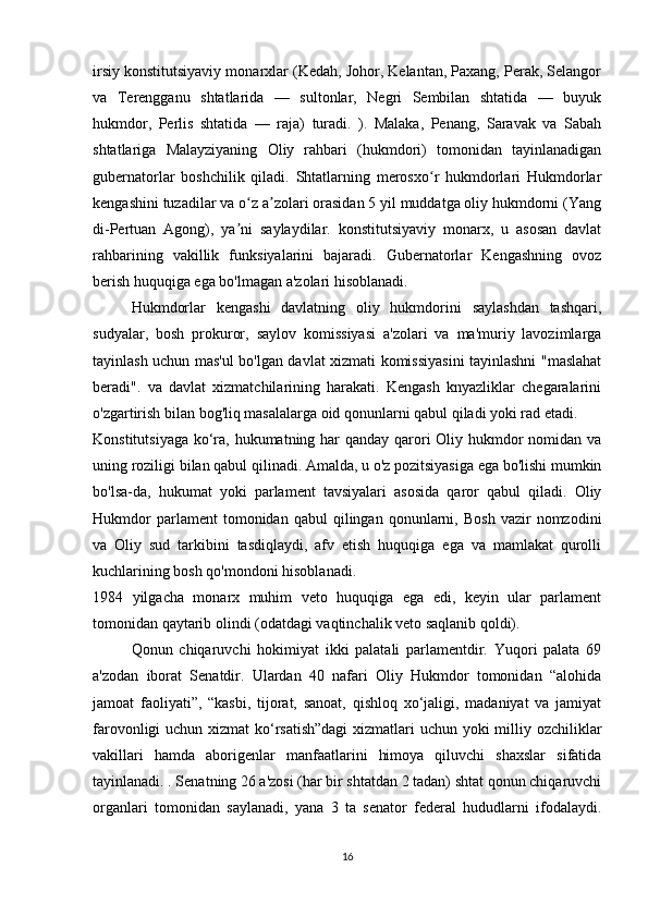 irsiy konstitutsiyaviy monarxlar (Kedah, Johor, Kelantan, Paxang, Perak, Selangor
va   Terengganu   shtatlarida   —   sultonlar,   Negri   Sembilan   shtatida   —   buyuk
hukmdor,   Perlis   shtatida   —   raja)   turadi.   ).   Malaka,   Penang,   Saravak   va   Sabah
shtatlariga   Malayziyaning   Oliy   rahbari   (hukmdori)   tomonidan   tayinlanadigan
gubernatorlar   boshchilik   qiladi.   Shtatlarning   merosxo r   hukmdorlari   Hukmdorlarʻ
kengashini tuzadilar va o z a zolari orasidan 5 yil muddatga oliy hukmdorni (Yang	
ʻ ʼ
di-Pertuan   Agong),   ya ni   saylaydilar.   konstitutsiyaviy   monarx,   u   asosan   davlat
ʼ
rahbarining   vakillik   funksiyalarini   bajaradi.   Gubernatorlar   Kengashning   ovoz
berish huquqiga ega bo'lmagan a'zolari hisoblanadi.
Hukmdorlar   kengashi   davlatning   oliy   hukmdorini   saylashdan   tashqari,
sudyalar,   bosh   prokuror,   saylov   komissiyasi   a'zolari   va   ma'muriy   lavozimlarga
tayinlash uchun mas'ul bo'lgan davlat xizmati komissiyasini tayinlashni "maslahat
beradi".   va   davlat   xizmatchilarining   harakati.   Kengash   knyazliklar   chegaralarini
o'zgartirish bilan bog'liq masalalarga oid qonunlarni qabul qiladi yoki rad etadi.
Konstitutsiyaga ko‘ra, hukumatning har qanday qarori  Oliy hukmdor nomidan va
uning roziligi bilan qabul qilinadi. Amalda, u o'z pozitsiyasiga ega bo'lishi mumkin
bo'lsa-da,   hukumat   yoki   parlament   tavsiyalari   asosida   qaror   qabul   qiladi.   Oliy
Hukmdor   parlament   tomonidan   qabul   qilingan   qonunlarni,   Bosh   vazir   nomzodini
va   Oliy   sud   tarkibini   tasdiqlaydi,   afv   etish   huquqiga   ega   va   mamlakat   qurolli
kuchlarining bosh qo'mondoni hisoblanadi.
1984   yilgacha   monarx   muhim   veto   huquqiga   ega   edi,   keyin   ular   parlament
tomonidan qaytarib olindi (odatdagi vaqtinchalik veto saqlanib qoldi).
Qonun   chiqaruvchi   hokimiyat   ikki   palatali   parlamentdir.   Yuqori   palata   69
a'zodan   iborat   Senatdir.   Ulardan   40   nafari   Oliy   Hukmdor   tomonidan   “alohida
jamoat   faoliyati”,   “kasbi,   tijorat,   sanoat,   qishloq   xo‘jaligi,   madaniyat   va   jamiyat
farovonligi uchun xizmat  ko‘rsatish”dagi  xizmatlari  uchun yoki  milliy ozchiliklar
vakillari   hamda   aborigenlar   manfaatlarini   himoya   qiluvchi   shaxslar   sifatida
tayinlanadi. . Senatning 26 a'zosi (har bir shtatdan 2 tadan) shtat qonun chiqaruvchi
organlari   tomonidan   saylanadi,   yana   3   ta   senator   federal   hududlarni   ifodalaydi.
16