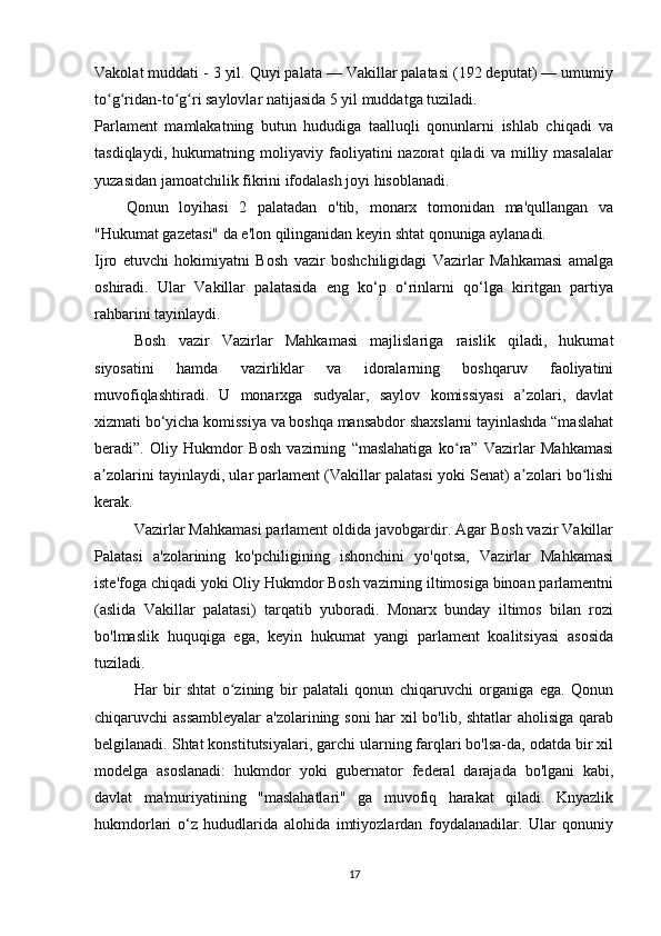 Vakolat muddati - 3 yil. Quyi palata — Vakillar palatasi (192 deputat) — umumiy
to g ridan-to g ri saylovlar natijasida 5 yil muddatga tuziladi.ʻ ʻ ʻ ʻ
Parlament   mamlakatning   butun   hududiga   taalluqli   qonunlarni   ishlab   chiqadi   va
tasdiqlaydi,   hukumatning   moliyaviy   faoliyatini   nazorat   qiladi   va   milliy   masalalar
yuzasidan jamoatchilik fikrini ifodalash joyi hisoblanadi.
Qonun   loyihasi   2   palatadan   o'tib,   monarx   tomonidan   ma'qullangan   va
"Hukumat gazetasi" da e'lon qilinganidan keyin shtat qonuniga aylanadi.
Ijro   etuvchi   hokimiyatni   Bosh   vazir   boshchiligidagi   Vazirlar   Mahkamasi   amalga
oshiradi.   Ular   Vakillar   palatasida   eng   ko‘p   o‘rinlarni   qo‘lga   kiritgan   partiya
rahbarini tayinlaydi.
Bosh   vazir   Vazirlar   Mahkamasi   majlislariga   raislik   qiladi,   hukumat
siyosatini   hamda   vazirliklar   va   idoralarning   boshqaruv   faoliyatini
muvofiqlashtiradi.   U   monarxga   sudyalar,   saylov   komissiyasi   a’zolari,   davlat
xizmati bo‘yicha komissiya va boshqa mansabdor shaxslarni tayinlashda “maslahat
beradi”.   Oliy   Hukmdor   Bosh   vazirning   “maslahatiga   ko ra”   Vazirlar   Mahkamasi	
ʻ
a zolarini tayinlaydi, ular parlament (Vakillar palatasi yoki Senat) a zolari bo lishi	
ʼ ʼ ʻ
kerak.
Vazirlar Mahkamasi parlament oldida javobgardir. Agar Bosh vazir Vakillar
Palatasi   a'zolarining   ko'pchiligining   ishonchini   yo'qotsa,   Vazirlar   Mahkamasi
iste'foga chiqadi yoki Oliy Hukmdor Bosh vazirning iltimosiga binoan parlamentni
(aslida   Vakillar   palatasi)   tarqatib   yuboradi.   Monarx   bunday   iltimos   bilan   rozi
bo'lmaslik   huquqiga   ega,   keyin   hukumat   yangi   parlament   koalitsiyasi   asosida
tuziladi.
Har   bir   shtat   o zining   bir   palatali   qonun   chiqaruvchi   organiga   ega.   Qonun	
ʻ
chiqaruvchi assambleyalar  a'zolarining soni  har xil bo'lib, shtatlar aholisiga qarab
belgilanadi. Shtat konstitutsiyalari, garchi ularning farqlari bo'lsa-da, odatda bir xil
modelga   asoslanadi:   hukmdor   yoki   gubernator   federal   darajada   bo'lgani   kabi,
davlat   ma'muriyatining   "maslahatlari"   ga   muvofiq   harakat   qiladi.   Knyazlik
hukmdorlari   o‘z   hududlarida   alohida   imtiyozlardan   foydalanadilar.   Ular   qonuniy
17