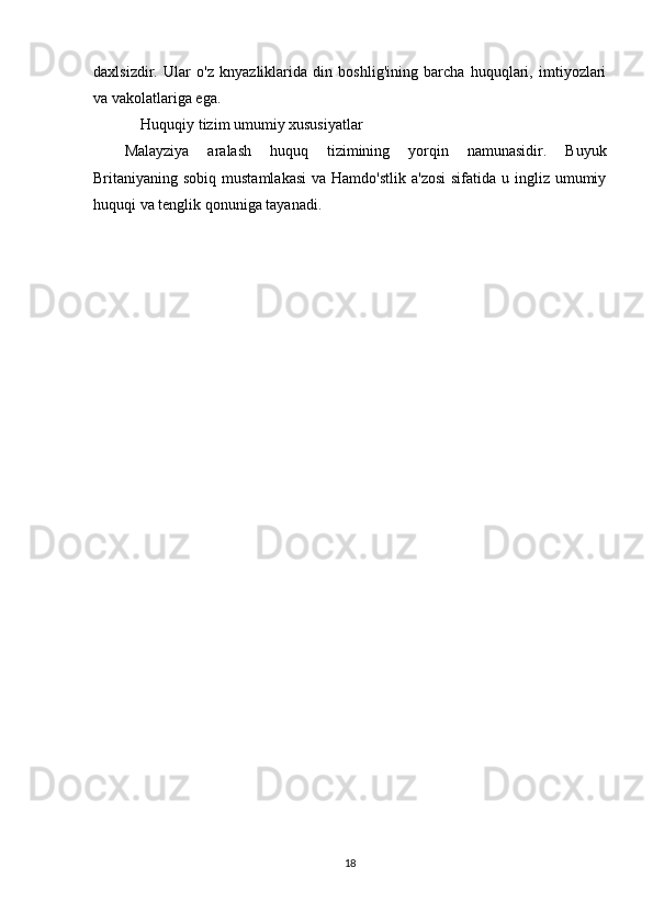 daxlsizdir.   Ular   o'z   knyazliklarida   din   boshlig'ining   barcha   huquqlari,   imtiyozlari
va vakolatlariga ega.
  Huquqiy tizim umumiy xususiyatlar
Malayziya   aralash   huquq   tizimining   yorqin   namunasidir.   Buyuk
Britaniyaning sobiq mustamlakasi  va Hamdo'stlik  a'zosi  sifatida u ingliz umumiy
huquqi va tenglik qonuniga tayanadi.
18