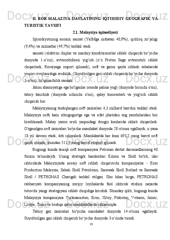 II.   BOB   MALAZIYA   DAVLATINING   IQTISODIY   GEOGRAFIK   VA
TURISTIK TAVSIFI
2.1. Malayziya iqtisodiyoti
Iqtisodiyotining   asosini   sanoat   (YaIMga   nisbatan   40,9%),   qishloq   xo jaligiʻ
(9,4%) va xizmatlar (49,7%) tashkil etadi.
sanoati (elektron chiplar va maishiy konditsionerlar ishlab chiqarish bo‘yicha
dunyoda   1-o‘rin),   avtomobillarni   yig‘ish   (o‘z   Proton   Saga   avtomobili   ishlab
chiqariladi,   Rossiyaga   import   qilinadi),   neft   va   gazni   qayta   ishlash   sohalarida
yuqori rivojlanishga erishildi. (Suyultirilgan gaz ishlab chiqarish bo yicha dunyoda	
ʻ
3-o rin), to qimachilik sanoati.	
ʻ ʻ
Jahon ahamiyatiga ega bo'lganlar orasida palma yog'i (dunyoda birinchi o'rin),
tabiiy   kauchuk   (dunyoda   uchinchi   o'rin),   qalay   konsentrati   va   yog'och   ishlab
chiqarish bor.
Malayziyaning tasdiqlangan neft zaxiralari 4,3 milliard barrelni tashkil etadi.
Malayziya   nefti   kam   oltingugurtga   ega   va   sifat   jihatidan   eng   yaxshilaridan   biri
hisoblanadi.   Malay   yarim   oroli   yaqinidagi   dengiz   konlarida   ishlab   chiqariladi.
O'rganilgan neft zaxiralari bo'yicha mamlakat dunyoda 28-o'rinni egallaydi, u yana
18   yil   davom   etadi,   deb   ishoniladi.   Mamlakatda   har   kuni   693,7   ming   barrel   neft
qazib olinadi, shundan 511,9 ming barrel eksport qilinadi.
Bugungi  kunda taniqli  neft  kompaniyasi  Petronas  davlat daromadlarining 40
foizini   ta'minlaydi.   Uning   strategik   hamkorlari   Exxon   va   Shell   bo'lib,   ular
ishtirokida   Malayziyada   asosiy   neft   ishlab   chiqaruvchi   kompaniyalar   -   Esso
Production   Malaysia,   Sabah   Shell   Petroleum,   Sarawak   Shell   Berhad   va   Sarawak
Shell   /   PETRONAS   Charigali   tashkil   etilgan.   Shu   bilan   birga,   PETRONAS
rahbariyati   kompaniyaning   xorijiy   loyihalarda   faol   ishtirok   etishini   nazarda
tutuvchi yangi strategiyani ishlab chiqishga kirishdi. Shunday qilib, bugungi kunda
Malayziya   kompaniyasi   Turkmaniston,   Eron,   Xitoy,   Pokiston,   Vetnam,   Jazoir,
Liviya, Tunis va boshqa qator mamlakatlarda ishlamoqda.
Tabiiy   gaz   zaxiralari   bo'yicha   mamlakat   dunyoda   14-o'rinni   egallaydi.
Suyultirilgan gaz ishlab chiqarish bo yicha dunyoda 3-o rinda turadi.	
ʻ ʻ
19