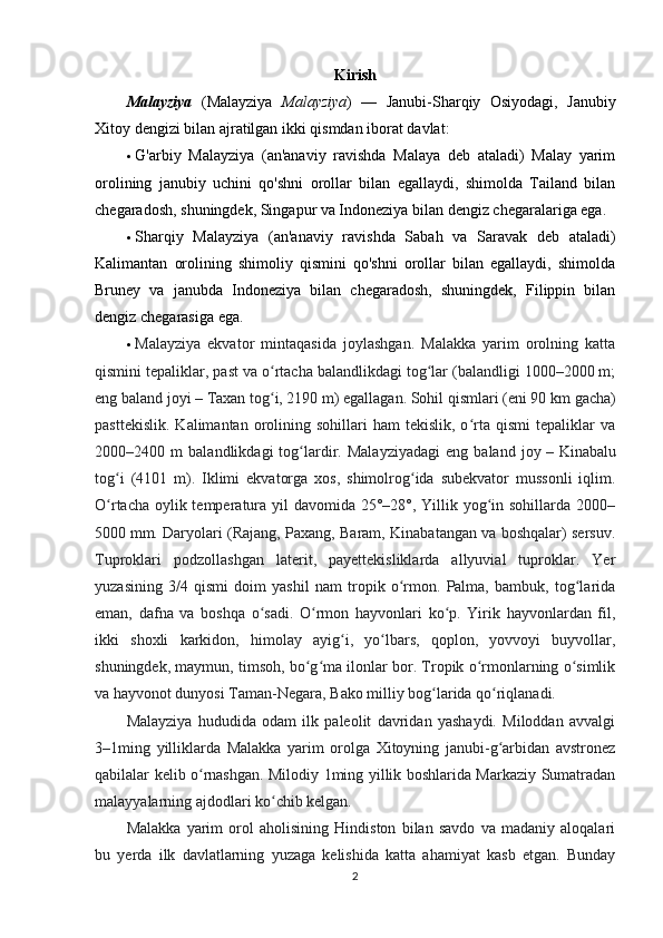 Kirish
Malayziya   (Malayziya   Malayziya )   —   Janubi-Sharqiy   Osiyodagi,   Janubiy
Xitoy dengizi bilan ajratilgan ikki qismdan iborat davlat:
 G'arbiy   Malayziya   (an'anaviy   ravishda   Malaya   deb   ataladi)   Malay   yarim
orolining   janubiy   uchini   qo'shni   orollar   bilan   egallaydi,   shimolda   Tailand   bilan
chegaradosh, shuningdek, Singapur va Indoneziya bilan dengiz chegaralariga ega.
 Sharqiy   Malayziya   (an'anaviy   ravishda   Sabah   va   Saravak   deb   ataladi)
Kalimantan   orolining   shimoliy   qismini   qo'shni   orollar   bilan   egallaydi,   shimolda
Bruney   va   janubda   Indoneziya   bilan   chegaradosh,   shuningdek,   Filippin   bilan
dengiz chegarasiga ega.
 Malayziya   ekvator   mintaqasida   joylashgan.   Malakka   yarim   orolning   katta
qismini tepaliklar, past va o rtacha balandlikdagi tog lar (balandligi 1000–2000 m;ʻ ʻ
eng baland joyi   – Taxan tog i, 2190 m) egallagan. Sohil qismlari (eni 90
ʻ   km gacha)
pasttekislik.   Kalimantan  orolining  sohillari  ham  tekislik,   o rta  qismi  tepaliklar   va	
ʻ
2000–2400   m   balandlikdagi   tog lardir.   Malayziyadagi   eng   baland   joy	
ʻ   –   Kinabalu
tog i   (4101   m).   Iklimi   ekvatorga   xos,   shimolrog ida   subekvator   mussonli   iqlim.	
ʻ ʻ
O rtacha oylik temperatura yil  davomida 25°–28°, Yillik yog in sohillarda 2000–
ʻ ʻ
5000   mm. Daryolari (Rajang, Paxang, Baram, Kinabatangan va boshqalar) sersuv.
Tuproklari   podzollashgan   laterit,   payettekisliklarda   allyuvial   tuproklar.   Yer
yuzasining   3/4   qismi   doim   yashil   nam   tropik   o rmon.   Palma,   bambuk,   tog larida	
ʻ ʻ
eman,   dafna   va   boshqa   o sadi.   O rmon   hayvonlari   ko p.   Yirik   hayvonlardan   fil,	
ʻ ʻ ʻ
ikki   shoxli   karkidon,   himolay   ayig i,   yo lbars,   qoplon,   yovvoyi   buyvollar,	
ʻ ʻ
shuningdek, maymun, timsoh, bo g ma ilonlar bor. Tropik o rmonlarning o simlik	
ʻ ʻ ʻ ʻ
va hayvonot dunyosi Taman-Negara, Bako milliy bog larida qo riqlanadi.	
ʻ ʻ
Malayziya   hududida   odam   ilk   paleolit   davridan   yashaydi.   Miloddan   avvalgi
3–1ming   yilliklarda   Malakka   yarim   orolga   Xitoyning   janubi-g arbidan   avstronez	
ʻ
qabilalar kelib o rnashgan. Milodiy 1ming yillik boshlarida Markaziy Sumatradan	
ʻ
malayyalarning ajdodlari ko chib kelgan.	
ʻ
Malakka   yarim   orol   aholisining   Hindiston   bilan   savdo   va   madaniy   aloqalari
bu   yerda   ilk   davlatlarning   yuzaga   kelishida   katta   ahamiyat   kasb   etgan.   Bunday
2 