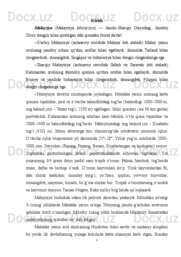 Kirish
Malayziya   (Malayziya   Malayziya )   —   Janubi-Sharqiy   Osiyodagi,   Janubiy
Xitoy dengizi bilan ajratilgan ikki qismdan iborat davlat:
 G'arbiy   Malayziya   (an'anaviy   ravishda   Malaya   deb   ataladi)   Malay   yarim
orolining   janubiy   uchini   qo'shni   orollar   bilan   egallaydi,   shimolda   Tailand   bilan
chegaradosh, shuningdek, Singapur va Indoneziya bilan dengiz chegaralariga ega.
 Sharqiy   Malayziya   (an'anaviy   ravishda   Sabah   va   Saravak   deb   ataladi)
Kalimantan   orolining   shimoliy   qismini   qo'shni   orollar   bilan   egallaydi,   shimolda
Bruney   va   janubda   Indoneziya   bilan   chegaradosh,   shuningdek,   Filippin   bilan
dengiz chegarasiga ega.
 Malayziya   ekvator   mintaqasida   joylashgan.   Malakka   yarim   orolning   katta
qismini tepaliklar, past va o rtacha balandlikdagi tog lar (balandligi 1000–2000 m;ʻ ʻ
eng baland joyi   – Taxan tog i, 2190 m) egallagan. Sohil qismlari (eni 90
ʻ   km gacha)
pasttekislik.   Kalimantan  orolining  sohillari  ham  tekislik,   o rta  qismi  tepaliklar   va	
ʻ
2000–2400   m   balandlikdagi   tog lardir.   Malayziyadagi   eng   baland   joy	
ʻ   –   Kinabalu
tog i   (4101   m).   Iklimi   ekvatorga   xos,   shimolrog ida   subekvator   mussonli   iqlim.	
ʻ ʻ
O rtacha oylik temperatura yil  davomida 25°–28°, Yillik yog in sohillarda 2000–
ʻ ʻ
5000   mm. Daryolari (Rajang, Paxang, Baram, Kinabatangan va boshqalar) sersuv.
Tuproklari   podzollashgan   laterit,   payettekisliklarda   allyuvial   tuproklar.   Yer
yuzasining   3/4   qismi   doim   yashil   nam   tropik   o rmon.   Palma,   bambuk,   tog larida	
ʻ ʻ
eman,   dafna   va   boshqa   o sadi.   O rmon   hayvonlari   ko p.   Yirik   hayvonlardan   fil,	
ʻ ʻ ʻ
ikki   shoxli   karkidon,   himolay   ayig i,   yo lbars,   qoplon,   yovvoyi   buyvollar,	
ʻ ʻ
shuningdek, maymun, timsoh, bo g ma ilonlar bor. Tropik o rmonlarning o simlik	
ʻ ʻ ʻ ʻ
va hayvonot dunyosi Taman-Negara, Bako milliy bog larida qo riqlanadi.	
ʻ ʻ
Malayziya   hududida   odam   ilk   paleolit   davridan   yashaydi.   Miloddan   avvalgi
3–1ming   yilliklarda   Malakka   yarim   orolga   Xitoyning   janubi-g arbidan   avstronez	
ʻ
qabilalar kelib o rnashgan. Milodiy 1ming yillik boshlarida Markaziy Sumatradan	
ʻ
malayyalarning ajdodlari ko chib kelgan.	
ʻ
Malakka   yarim   orol   aholisining   Hindiston   bilan   savdo   va   madaniy   aloqalari
bu   yerda   ilk   davlatlarning   yuzaga   kelishida   katta   ahamiyat   kasb   etgan.   Bunday
2