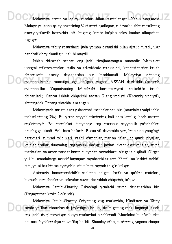 Malayziya   temir   va   qalay   rudalari   bilan   ta'minlangan.   Yaqin   vaqtgacha
Malayziya jahon qalay bozorining ⅓ qismini egallagan, u deyarli ushbu metallning
asosiy   yetkazib   beruvchisi   edi,   bugungi   kunda   ko'plab   qalay   konlari   allaqachon
tugagan.
Malayziya   tabiiy   resurslarni   juda   yomon   o'rganishi   bilan   ajralib   turadi,   ular
qanchalik boy ekanligini hali bilmaydi!
Ishlab   chiqarish   sanoati   eng   jadal   rivojlanayotgan   sanoatdir.   Mamlakat
integral   mikrosxemalar,   radio   va   televidenie   uskunalari,   konditsionerlar   ishlab
chiqaruvchi   asosiy   davlatlardan   biri   hisoblanadi.   Malayziya   o ziningʻ
avtomobilsozlik   sanoatiga   ega   bo lgan   yagona   ASEAN   davlatidir   (protonli	
ʻ
avtomobillar   Yaponiyaning   Mitsubishi   korporatsiyasi   ishtirokida   ishlab
chiqariladi).   Sanoat   ishlab   chiqarishi   asosan   Klang   vodiysi   (Kremniy   vodiysi),
shuningdek, Penang shtatida jamlangan.
Malayziyada turizm asosiy daromad manbalaridan biri (mamlakat yalpi ichki
mahsulotining   7%).   Bu   yerda   sayyohlarimizning   hali   ham   kamligi   hech   narsani
anglatmaydi.   Bu   mamlakat   dunyodagi   eng   mashhur   sayyohlik   yo'nalishlari
o'ntaligiga kiradi. Hali ham bo'lardi. Butun yil davomida yoz, hindiston yong'og'i
daraxtlari,   zumrad   to'lqinlari,   yashil   o'rmonlar,   marjon   riflari,   oq   qumli   plyajlar,
ko'plab orollar, dunyodagi eng yaxshi sho'ng'in joylari, ekzotik oshxonalar, savdo
markazlari va arzon narxlar butun dunyodan sayyohlarni o'ziga jalb qiladi. O‘tgan
yili   bu  mamlakatga   tashrif   buyurgan  sayohatchilar   soni  22  million  kishini  tashkil
etdi, ya’ni har bir malayziyalik uchun bitta sayyoh to‘g‘ri kelgan.
An'anaviy   hunarmandchilik   saqlanib   qolgan:   batik   va   qo'shiq   matolari,
kumush taqinchoqlar va qalaydan suvenirlar ishlab chiqarish, to'quv.
Malayziya   Janubi-Sharqiy   Osiyodagi   yetakchi   savdo   davlatlaridan   biri
(Singapurdan keyin 2-o rinda).	
ʻ
Malayziya   Janubi-Sharqiy   Osiyoning   eng   markazida,   Hindiston   va   Xitoy
savdo   yo llari   chorrahasida   joylashgan   bo lib,   siz   bilganingizdek,   bugungi   kunda	
ʻ ʻ
eng jadal rivojlanayotgan dunyo markazlari hisoblanadi. Mamlakat bu afzallikdan
oqilona   foydalanishga   muvaffaq   bo‘ldi.   Shunday   qilib,   u   o'zining   yagona   chuqur
20 