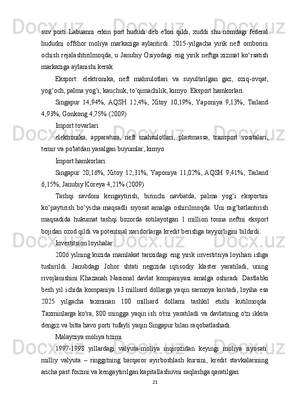 suv   porti   Labuanni   erkin   port   hududi   deb   e'lon   qildi,   xuddi   shu   nomdagi   federal
hududni   offshor   moliya   markaziga   aylantirdi.   2015-yilgacha   yirik   neft   omborini
ochish rejalashtirilmoqda, u Janubiy Osiyodagi eng yirik neftga xizmat ko‘rsatish
markaziga aylanishi kerak.
Eksport:   elektronika,   neft   mahsulotlari   va   suyultirilgan   gaz,   oziq-ovqat,
yog och, palma yog i, kauchuk, to qimachilik, kimyo. Eksport hamkorlari:ʻ ʻ ʻ
Singapur   14,94%,   AQSH   12,4%,   Xitoy   10,19%,   Yaponiya   9,13%,   Tailand
4,93%, Gonkong 4,75% (2009)
Import tovarlari:
elektronika,   apparatura,   neft   mahsulotlari,   plastmassa,   transport   vositalari,
temir va po'latdan yasalgan buyumlar, kimyo
Import hamkorlari:
Singapur   20,16%,   Xitoy   12,31%,   Yaponiya   11,02%,   AQSH   9,41%,   Tailand
6,15%, Janubiy Koreya 4,21% (2009)
Tashqi   savdoni   kengaytirish,   birinchi   navbatda,   palma   yog‘i   eksportini
ko‘paytirish   bo‘yicha   maqsadli   siyosat   amalga   oshirilmoqda.   Uni   rag‘batlantirish
maqsadida   hukumat   tashqi   bozorda   sotilayotgan   1   million   tonna   neftni   eksport
bojidan ozod qildi va potentsial xaridorlarga kredit berishga tayyorligini bildirdi.
Investitsion loyihalar:
2006 yilning kuzida mamlakat tarixidagi eng yirik   investitsiya loyihasi ishga
tushirildi.   Janubdagi   Johor   shtati   negizida   iqtisodiy   klaster   yaratiladi,   uning
rivojlanishini   Khazanah   Nasional   davlat   kompaniyasi   amalga   oshiradi.   Dastlabki
besh yil ichida kompaniya 13 milliard dollarga yaqin sarmoya kiritadi, loyiha esa
2025   yilgacha   taxminan   100   milliard   dollarni   tashkil   etishi   kutilmoqda.
Taxminlarga ko'ra, 800 mingga yaqin ish o'rni  yaratiladi  va davlatning o'zi  ikkita
dengiz va bitta havo porti tufayli yaqin Singapur bilan raqobatlashadi.
Malayziya moliya tizimi
1997-1998   yillardagi   valyuta-moliya   inqirozidan   keyingi   moliya   siyosati.
milliy   valyuta   –   ringgitning   barqaror   ayirboshlash   kursini,   kredit   stavkalarining
ancha past foizini va kengaytirilgan kapitallashuvni saqlashga qaratilgan.
21 