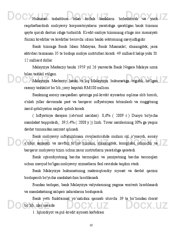 Hukumat   tashabbusi   bilan   kichik   banklarni   birlashtirish   va   yirik
raqobatbardosh   moliyaviy   korporatsiyalarni   yaratishga   qaratilgan   bank   tizimini
qayta qurish dasturi ishga tushirildi. Kredit-moliya tizimining o'ziga xos xususiyati
foizsiz kreditlar va kreditlar beruvchi islom banki sektorining mavjudligidir.
Bank   tizimiga   Bank   Islam   Malaysia,   Bank   Muamalat,   shuningdek,   jami
aktivlari taxminan 35 ta boshqa moliya institutlari kiradi. 49 milliard halqa yoki St.
12 milliard dollar.
Malayziya Markaziy banki 1959 yil 26 yanvarda Bank Negara Malaya nomi
bilan tashkil etilgan.
Malayziya   Markaziy   banki   to liq   Malayziya   hukumatiga   tegishli   bo lganʻ ʻ
rasmiy tashkilot bo lib, joriy kapitali RM100 million.	
ʻ
Bankning asosiy maqsadlari qatoriga pul-kredit siyosatini oqilona olib borish,
o'nlab   yillar   davomida   past   va   barqaror   inflyatsiyani   ta'minlash   va   ringgitning
xarid qobiliyatini saqlab qolish kiradi.
(   Inflyatsiya   darajasi   (iste'mol   narxlari):   0,6%   (   2009   г .)   Dunyo   bo'yicha
mamlakat taqqoslash   : 39;5,4% ( 2008 y.)) Izoh: Tovar narxlarining 30% ga yaqini
davlat tomonidan nazorat qilinadi.
Bank   moliyaviy   infratuzilmani   rivojlantirishda   muhim   rol   o‘ynaydi,   asosiy
e’tibor   samarali   va   xavfsiz   to‘lov   tizimini,   shuningdek,   kompleks,   ishonchli   va
barqaror moliyaviy tizim uchun zarur institutlarni yaratishga qaratadi.
Bank   iqtisodiyotning   barcha   tarmoqlari   va   jamiyatning   barcha   tarmoqlari
uchun mavjud bo'lgan moliyaviy xizmatlarni faol ravishda taqdim etadi.
Bank   Malayziya   hukumatining   makroiqtisodiy   siyosat   va   davlat   qarzini
boshqarish bo'yicha maslahatchisi hisoblanadi.
Bundan   tashqari,   bank  Malayziya   valyutasining   yagona   emitenti   hisoblanadi
va mamlakatning xalqaro zahiralarini boshqaradi.
Bank   yetti   funktsional   yo‘nalishni   qamrab   oluvchi   39   ta   bo‘limdan   iborat
bo‘lib, ular orasida:
1. Iqtisodiyot va pul-kredit siyosati kafedrasi
22