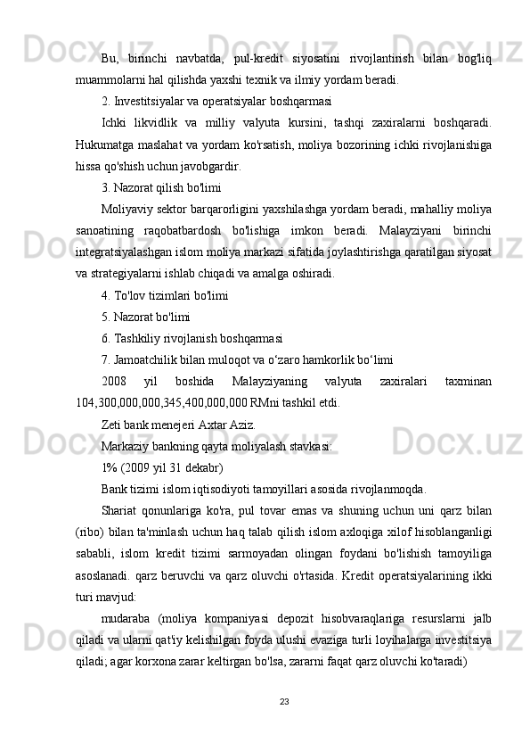 Bu,   birinchi   navbatda,   pul-kredit   siyosatini   rivojlantirish   bilan   bog'liq
muammolarni hal qilishda yaxshi texnik va ilmiy yordam beradi.
2. Investitsiyalar va operatsiyalar boshqarmasi
Ichki   likvidlik   va   milliy   valyuta   kursini,   tashqi   zaxiralarni   boshqaradi.
Hukumatga maslahat va yordam ko'rsatish, moliya bozorining ichki rivojlanishiga
hissa qo'shish uchun javobgardir.
3. Nazorat qilish bo'limi
Moliyaviy sektor barqarorligini yaxshilashga yordam beradi, mahalliy moliya
sanoatining   raqobatbardosh   bo'lishiga   imkon   beradi.   Malayziyani   birinchi
integratsiyalashgan islom moliya markazi sifatida joylashtirishga qaratilgan siyosat
va strategiyalarni ishlab chiqadi va amalga oshiradi.
4. To'lov tizimlari bo'limi
5. Nazorat bo'limi
6. Tashkiliy rivojlanish boshqarmasi
7. Jamoatchilik bilan muloqot va o‘zaro hamkorlik bo‘limi
2008   yil   boshida   Malayziyaning   valyuta   zaxiralari   taxminan
104,300,000,000,345,400,000,000 RMni tashkil etdi.
Zeti bank menejeri Axtar Aziz.
Markaziy bankning qayta moliyalash stavkasi:
1% (2009 yil 31 dekabr)
Bank tizimi islom iqtisodiyoti tamoyillari asosida rivojlanmoqda.
Shariat   qonunlariga   ko'ra,   pul   tovar   emas   va   shuning   uchun   uni   qarz   bilan
(ribo) bilan ta'minlash uchun haq talab qilish islom axloqiga xilof hisoblanganligi
sababli,   islom   kredit   tizimi   sarmoyadan   olingan   foydani   bo'lishish   tamoyiliga
asoslanadi.   qarz  beruvchi  va  qarz oluvchi   o'rtasida.  Kredit  operatsiyalarining  ikki
turi mavjud:
mudaraba   (moliya   kompaniyasi   depozit   hisobvaraqlariga   resurslarni   jalb
qiladi va ularni qat'iy kelishilgan foyda ulushi evaziga turli loyihalarga investitsiya
qiladi; agar korxona zarar keltirgan bo'lsa, zararni faqat qarz oluvchi ko'taradi)
23 