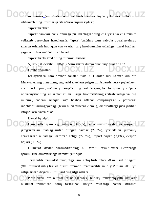 musharaka   (investorlar   sarmoya   kiritadilar   va   foyda   yoki   zararni   har   bir
ishtirokchining ulushiga qarab o zaro taqsimlaydilar)ʻ
Tijorat banklari
Tijorat   banklari   bank   tizimiga   pul   mablag'larining   eng   yirik   va   eng   muhim
yetkazib   beruvchisi   hisoblanadi.   Tijorat   banklari   ham   valyuta   operatsiyalarini
amalga oshirish huquqiga ega va ular joriy hisobvaraqlar ochishga ruxsat berilgan
yagona moliya instituti hisoblanadi.
Tijorat banki kreditining minimal stavkasi:
5,08% (31-dekabr 2009-yil)  Mamlakatni dunyo bilan taqqoslash  : 137
Offshor zonalari
Malayziyada   ham   offshor   zonalar   mavjud.   Ulardan   biri   Labuan   orolidir.
Malayziyaning dunyoning eng jadal rivojlanayotgan mintaqasida qulay joylashuvi,
erkin   port   rejimi,   ma muriy   xarajatlarning   past   darajasi,   barcha   qonuniy   xo jalik	
ʼ ʻ
operatsiyalarining   sir   saqlanishi   va   ularga   hokimiyatning   aralashmasligi   va   eng
muhimi,   haddan   tashqari   ko'p   boshqa   offshor   kompaniyalar   -   potentsial
raqobatchilarning yo'qligi (lekin bu vaqtinchalik omil), kashshoflarga juda jozibali
istiqbollarni va'da qiladi.
Davlat byudjeti
Daromadlar   qismi   egri   soliqlar   (37,5%),   davlat   investitsiyalari   va   maqsadli
jamg'armalari   mablag'laridan   olingan   qarzlar   (27,6%),   yuridik   va   jismoniy
shaxslardan   olinadigan   daromad   solig'i   (27,6%),   import   bojlari   (6,4%),   eksport
bojlari ( 1,0%).
Hukumat   davlat   daromadlarining   40   foizini   ta'minlovchi   Petronasga
qaramligini kamaytirishga harakat qilmoqda.
Joriy   yilda   mamlakat   byudjetiga   jami   soliq   tushumlari   98   milliard   ringgitni
(980   milliard   rubl)   tashkil   qilishi   mumkin.   mamlakatda   soliq   yig'imlari   2010   yil
natijalaridan deyarli 20 milliard ringgitga oshadi.
Bosh   vazir   o‘z   nutqida   ta’kidlaganidek,   bunday   muvaffaqiyatli   natijalar
hukumat   tomonidan   soliq   to‘lashdan   bo‘yin   tovlashga   qarshi   kurashni
24