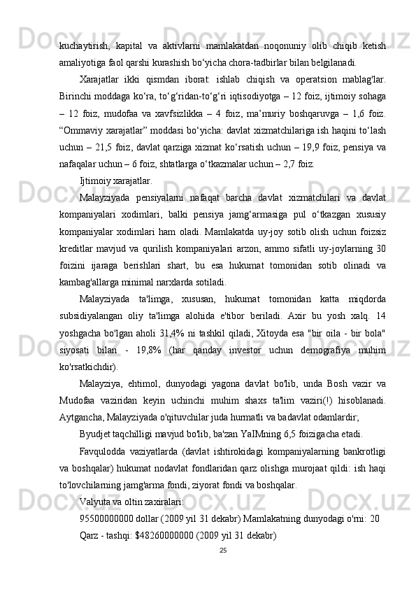 kuchaytirish,   kapital   va   aktivlarni   mamlakatdan   noqonuniy   olib   chiqib   ketish
amaliyotiga faol qarshi kurashish bo‘yicha chora-tadbirlar bilan belgilanadi.
Xarajatlar   ikki   qismdan   iborat:   ishlab   chiqish   va   operatsion   mablag'lar.
Birinchi moddaga ko‘ra, to‘g‘ridan-to‘g‘ri iqtisodiyotga – 12 foiz, ijtimoiy sohaga
–   12   foiz,   mudofaa   va   xavfsizlikka   –   4   foiz,   ma’muriy   boshqaruvga   –   1,6   foiz.
“Ommaviy xarajatlar” moddasi bo‘yicha: davlat xizmatchilariga ish haqini to‘lash
uchun – 21,5 foiz, davlat qarziga xizmat ko‘rsatish uchun – 19,9 foiz, pensiya va
nafaqalar uchun – 6 foiz, shtatlarga o‘tkazmalar uchun – 2,7 foiz.
Ijtimoiy xarajatlar.
Malayziyada   pensiyalarni   nafaqat   barcha   davlat   xizmatchilari   va   davlat
kompaniyalari   xodimlari,   balki   pensiya   jamg‘armasiga   pul   o‘tkazgan   xususiy
kompaniyalar   xodimlari   ham   oladi.   Mamlakatda   uy-joy   sotib   olish   uchun   foizsiz
kreditlar   mavjud   va   qurilish   kompaniyalari   arzon,   ammo   sifatli   uy-joylarning   30
foizini   ijaraga   berishlari   shart,   bu   esa   hukumat   tomonidan   sotib   olinadi   va
kambag'allarga minimal narxlarda sotiladi.
Malayziyada   ta'limga,   xususan,   hukumat   tomonidan   katta   miqdorda
subsidiyalangan   oliy   ta'limga   alohida   e'tibor   beriladi.   Axir   bu   yosh   xalq.   14
yoshgacha  bo'lgan  aholi   31,4%   ni  tashkil  qiladi, Xitoyda  esa  "bir   oila  -  bir  bola"
siyosati   bilan   -   19,8%   (har   qanday   investor   uchun   demografiya   muhim
ko'rsatkichdir).
Malayziya,   ehtimol,   dunyodagi   yagona   davlat   bo'lib,   unda   Bosh   vazir   va
Mudofaa   vaziridan   keyin   uchinchi   muhim   shaxs   ta'lim   vaziri(!)   hisoblanadi.
Aytgancha, Malayziyada o'qituvchilar juda hurmatli va badavlat odamlardir;
Byudjet taqchilligi mavjud bo'lib, ba'zan YaIMning 6,5 foizigacha etadi.
Favqulodda   vaziyatlarda   (davlat   ishtirokidagi   kompaniyalarning   bankrotligi
va boshqalar)  hukumat  nodavlat  fondlaridan qarz olishga  murojaat  qildi:  ish  haqi
to'lovchilarning jamg'arma fondi, ziyorat fondi va boshqalar.
Valyuta va oltin zaxiralari:
95500000000 dollar (2009 yil 31 dekabr)  Mamlakatning  dunyodagi o'rni: 20
Qarz - tashqi: $48260000000 (2009 yil 31 dekabr)
25 