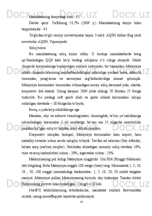 Mamlakatning  dunyodagi o'rni : 52
Davlat   qarzi:   YaIMning   53,7%   (2009   y.)   Mamlakatning   dunyo   bilan
taqqoslanishi  : 43
To'g'ridan-to'g'ri xorijiy investitsiyalar hajmi 3 mlrd. AQSH dollari Eng yirik
investorlar AQSH, Yaponiyadir
Soliq tizimi
Bu   mamlakatning   soliq   tizimi   oddiy.   U   boshqa   mamlakatlarda   keng
qo llaniladigan   QQS   kabi   ko p   turdagi   soliqlarni   o z   ichiga   olmaydi.   Ishlabʻ ʻ ʻ
chiqarish korxonalariga berilayotgan sezilarli imtiyozlar, bir tomondan, Malayziya
ishlab chiqaruvchilarining raqobatbardoshligini  oshirishga  yordam  bersa,  ikkinchi
tomondan,   jamg‘arma   va   sarmoyani   rag‘batlantirishga   xizmat   qilmoqda.
Malayziya korxonalari tomonidan to'lanadigan asosiy soliq daromad yoki, odatda,
korporativ   deb   ataladi.   Uning   darajasi   2009   yilda   oldingi   28   foizdan   25   foizga
tushirildi.   Bu   yerdagi   neft   qazib   olish   va   qayta   ishlash   korxonalari   soliqni
oshirilgan stavkada – 38 foizgacha to‘laydi;
Biroq, u juda ko'p afzalliklarga ega.
Masalan,   oliy   va   axborot   texnologiyalari,   shuningdek,   ta’lim   yo‘nalishlariga
ixtisoslashgan   korxonalar   5   yil   muddatga,   ba’zan   esa   15   yilgacha   uzaytirilishi
mumkin bo‘lgan soliq to‘lashdan ozod etilishi mumkin.
Korporativ   soliqdan   tashqari,   Malayziya   korxonalari   ham   import,   ham
mahalliy tovarlar uchun savdo solig'ini to'laydi. Tariflar ad valorem (foiz sifatida),
ba'zan   aniq   (ma'lum   miqdor).   Sotishdan   olinadigan   umumiy   soliq   stavkasi   10%,
vino va aroq mahsulotlari uchun - 20%, sigaretalar uchun - 25%.
Malayziyaning pul birligi Malayziya ringgitidir. Uni RM (Ringgit  Malaysia)
deb belgilang. Bitta Malayziya ringgiti 100 senga (tsent) teng. Muomalada 1, 5, 10,
20   ,   50,   100   ringgit   nominalidagi   banknotalar,   1,   5,   10,   20,   50   senlik   tangalar
mavjud.   Malayziya   pullari   Malayziyaning   birinchi   oliy   hukmdori   Tuanku   Abdul
Rahmonning portreti bilan bezatilgan. 1 ringit = 10 rubl.
NordFX   tahlilchilarining   ta'kidlashicha,   mamlakat   sezilarli   farovonlikka
erishdi, uning muvaffaqiyati hayratda qoldirmaydi:
26