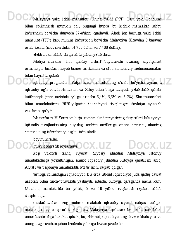 Malayziya   yalpi   ichki   mahsuloti.   Uning   YaIM   (PPP)   Gaiti   yoki   Gonduras
bilan   solishtirish   mumkin   edi,   bugungi   kunda   bu   kichik   mamlakat   ushbu
ko'rsatkich   bo'yicha   dunyoda   29-o'rinni   egallaydi.   Aholi   jon   boshiga   yalpi   ichki
mahsulot   (PPP)   kabi   muhim   ko'rsatkich   bo'yicha   Malayziya   Xitoydan   2   baravar
oshib ketadi (mos ravishda: 14 700 dollar va 7 400 dollar);
elektronika ishlab chiqarishda jahon yetakchisi.
Moliya   markazi.   Har   qanday   tashrif   buyuruvchi   o'zining   xayolparast
osmono'par binolari, noyob biznes markazlari va ultra zamonaviy mehmonxonalari
bilan hayratda qoladi;
iqtisodiy   prognozlar.   Yalpi   ichki   mahsulotning   o'sishi   bo'yicha   aynan   u
iqtisodiy   og'ir   vaznli   Hindiston   va   Xitoy   bilan   birga   dunyoda   yetakchilik   qilishi
kutilmoqda   (mos   ravishda:   yiliga   o'rtacha   5,4%,   5,5%   va   5,2%).   Shu   munosabat
bilan   mamlakatimiz   2020-yilgacha   iqtisodiyoti   rivojlangan   davlatga   aylanish
vazifasini qo‘ydi.
Masterforex-V Forex va birja savdosi akademiyasining ekspertlari Malayziya
iqtisodiy   rivojlanishining   quyidagi   muhim   omillariga   e'tibor   qaratadi,   ularning
sintezi uning ta'sirchan yutug'ini ta'minladi:
boy minerallar.
qulay geografik joylashuvi.
ko'p   vektorli   tashqi   siyosat.   Siyosiy   jihatdan   Malayziya   islomiy
mamlakatlarga   yo'naltirilgan,   ammo   iqtisodiy   jihatdan   Xitoyga   qaratilishi   aniq.
AQSH va Yaponiya mamlakatda o z ta sirini saqlab qolgan.ʻ ʼ
tartibga solinadigan iqtisodiyot. Bu erda liberal iqtisodiyot juda qattiq davlat
nazorati   bilan   tinch-totuvlikda   yashaydi,   albatta,   Xitoyga   qaraganda   ancha   kam.
Masalan,   mamlakatda   bir   yillik,   5   va   10   yillik   rivojlanish   rejalari   ishlab
chiqilmoqda.
moslashuvchan,   eng   muhimi,   malakali   iqtisodiy   siyosat   natijasi   bo'lgan
makroiqtisodiy   barqarorlik.   Agar   biz   Malayziya   tajribasini   bir   necha   so'z   bilan
umumlashtirishga harakat qilsak, bu, ehtimol, iqtisodiyotning diversifikatsiyasi va
uning o'zgaruvchan jahon tendentsiyalariga tezkor javobidir.
27
